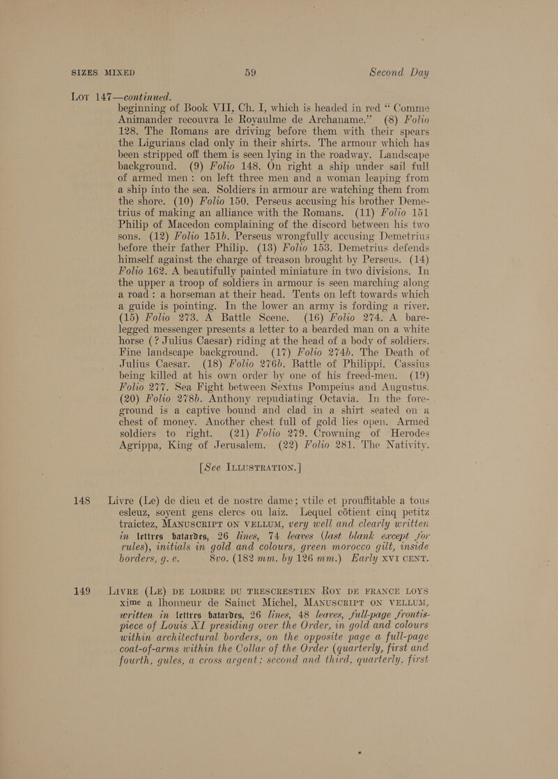 Lot 147—continued. beginning of Book VII, Ch. I, which is headed in red ** Comme Animander recouvra le Royaulme de Archaname.” (8) Folio 128. The Romans are driving before them with their spears the Ligurians clad only in their shirts. The armour which has been stripped off them is seen lying in the roadway. Landscape background. (9) Folio 148. On right a ship under sail full of armed men: on left three men and a woman leaping from a ship into the sea. Soldiers in armour are watching them from the shore. (10) Folio 150. Perseus accusing his brother Deme- trius of making an alliance with the Romans. (11) folio 151 Philip of Macedon complaining of the discord between his two sons. (12) Molto 1516. Perseus wrongfully accusing Demetrius before their father Philip. (13) Folio 153. Demetrius defends himself against the charge of treason brought by Perseus. (14) Folio 162. A beautifully painted miniature in two divisions. In the upper a troop of soldiers in armour is seen marching along a road: a horseman at their head. Tents on left towards which a guide is pointing. In the lower an army is fording a river. (15) Folio 273. A Battle Scene. (16) Moho 274. A bare- legged messenger presents a letter to a bearded man on a white horse (? Julius Caesar) riding at the head of a body of soldiers. Fine landscape background. (17) Folio 2746. The Death of Julius Caesar. (18) Folio 276b. Battle of Philippi. Cassius being killed at his own order by one of his freed-men. (19) Folio 277. Sea Fight between Sextus Pompeius and Augustus. (20) Foho 2786. Anthony repudiating Octavia. In the fore- ground is a. captive bound and clad in a shirt seated on a chest of money. Another chest full of gold lies open. Armed soldiers to right. (21) Folio 279. Crowning of Herodes Agrippa, King of Jerusalem. (22) Polio 281. The Nativity. [See ILLUSTRATION. | 148 = Livre (Le) de dieu et de nostre dame; vtile et prouffitable a tous esleuz, soyent gens clercs ou laiz. Lequel cotient cinq petitz traictez, MANUSCRIPT ON VELLUM, very well and clearly written in lettres batardes, 26 lines, 74 leaves (last blank eacept jor rules), nitials in gold and colours, green morocco gilt, side borders, g. e. 8vo. (182 mm. by 126 mm.) Early xvi CENT. 149 Livre (LE) DE LORDRE DU TRESCRESTIEN Roy DE FRANCE LOYS xime a lhonneur de Sainct Michel, MANUSCRIPT ON VELLUM, written in \ettres batartes, 26 lines, 48 leaves, full-page frontis- piece of Louis XI presiding over the Order, in gold and colours within architectural borders, on the opposite page a full-page coat-of-arms within the Collar of the Order (quarterly, first and fourth, gules, a cross argent; second and third, quarterly, first