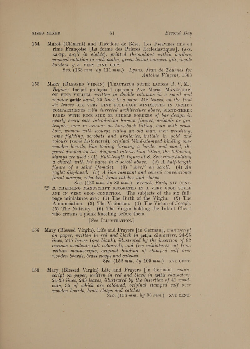 154 Marot (Clément) and Théodore de Beze. Les Pseavmes mis en rime Frangoise [La forme des Prieres Hcclesiastiques|, (A-z, Aa-Pp, a-q7 in eights), printed throughout within borders, musical notation to each psalm, green levant morocco gilt, inside borders, g.e. VERY FINE COPY 8vo. (163 mm. by 111mm.) Lyons, Jean de Tournes fer Antoine Vincent, 1563 155 Mary (BLESSED VirGIn) [TRACTATUS SUPER LAUDES B. V. M.]| Begins: Incipit prologus i opusculo Ave Maria, MANUSCRIPT ON FINE VELLUM, written in double columns in a small and regular gothic hand, 25 lines to a page, 248 leaves, on the first sia leaves SIX VERY FINE FULL-PAGE MINIATURES IN ARCHED COMPARTMENTS with turreted architecture above, SIXTY-THREE PAGES WITH FINE SIDE OR MIDDLE BORDERS of bar design in nearly every case introducing human figures, animals or gro- tesques, men in armour on horseback tilting, man with cross- bow, woman with scourge riding an old man, men wrestling. rams fighting, acrobats and drolleries, initials in gold and colours (some historiated), original blind-stamped binding over wooden boards, line tooling forming a border and panel, the panel divided by two diagonal intersecting fillets, the following stamps are used: (1) Full-length figure of S. Severinus holding a church with his name in @ scroll above. (2) A half-length figure of a saint (female). (3) “Ave,” on scroll. (4) An eaglet displayed. (5) A lion rampant and several conventional floral stamps, rebacked, brass catches and clasps 8vo. (120 mm. by 85mm.) French, Karly XIV CENT. ** A CHARMING MANUSCRIPT DECORATED IN A VERY GOOD STYLE AND IN VERY GOOD conpiTIoN. The subjects of the six full- page miniatures are: (1) The Birth of the Virgin. (2) The Annunciation. (3) The Visitation. (4) The Vision of Joseph. (5) The Nativity. (6) The Virgin holding the Infant Christ who crowns a monk kneeling before them. [See ILLUSTRATION. | 156 Mary (Blessed Virgin). Life and Prayers [in German], manuscript on paper, written in red and black in gothie characters, 24-25 lines, 215 leaves (one blank), illustrated by the insertion of 82 curious woodcuts (all coloured), and five miniatures cut from vellum manuscripts, original binding of stamped calf over wooden boards, brass clasps and catches 8vo. (152 mm. by 105 mm.) XVI CENT. 158 Mary (Blessed Virgin) Life and Prayers [in German], manu- script on paper, written in red and black in gothic characters, 21-23 lines, 248 leaves, illustrated by the insertion of 41 wood- cuts, 35 of which are coloured, original stamped calf over wooden boards, brass clasps and catches Svo. (156 mm. by 96 mm.) XVI CENT.