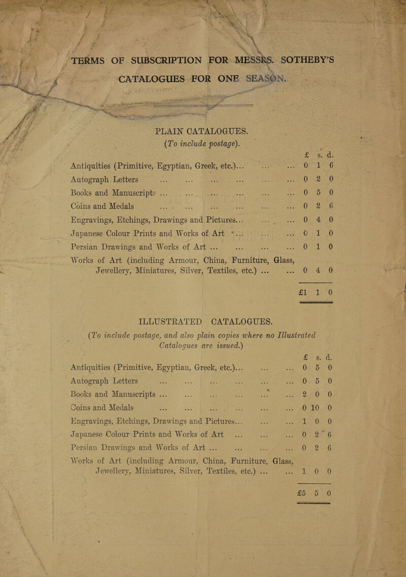  _ TERMS OF SUBSCRIPTION FOR MESSRS SOTHEBY'S | ‘CATALOGUES: Ed OR ONE SEASON.    aS. Antiquities (Primitive, Egyptian, Greek, etc.)... ase os Autograph Letters ; | 0522 Books and Manuscripts ... O86: Coins and Medals : 0 2 Engravings, Etchings, Drawings and Pictures... 0. 4 Japanese Colour Prints and Works of Art mite CPt Persian Drawings and Works of Art Pee Hosa Works of Art (including Armour, China, Furniture, aaa Jewellery, Miniatures, Silver, Textiles, etc.) .. 0 4 nap earl! ILLUSTRATED CATALOGUES. (To include postage, and also plain copies where no Llustrated Catalogues are issued.) Antiquities (Primitive, Egyptian, Greek, etc.)... Autograph Letters Oo CO OM Books and Manuscripts .. Coins and Medals Hingravings, Etchings, Drawings and Pictures... (ear 2, Japanese Colour Prints and Works of Art See et a eo St Oe AS Persian Drawings and Works of Art ... Works of Art (including Armour, China, Furniture, Glass, _. Jewellery, Miniatures, Silver, Textiles, etc.) ... pes = £5 5   GCoO AO CO Oo oe ; or Si So SS. SHO