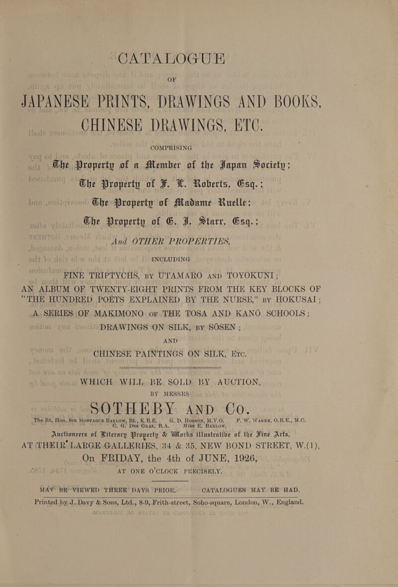 PA OCT UB? | OF JAPANESE PRINTS, DRAWINGS AND BOOKS. CHINESE DRAWINGS, ETC. Ae COMPRISING ae: The Property of a Member of the Japan Society; Che Property of F. HL. Roberts, Gag. ; — Ohbe Property of Madame Ruelle; Ghe Property of G. I, Starr, Esq. ; And OTHER PROPERTIES, INCLUDING x FINE TRIPTYCHS, sy UTAMARO anp TOYOKUNI; AN ALBUM OF TWENTY-EIGHT PRINTS FROM THE KEY BLOCKS OF “THE HUNDRED POETS EXPLAINED BY THE NURSE,” sy HOKUSAI; _A. SERIES OF MAKIMONO or. THE TOSA AND KANO SCHOOLS: DRAWINGS ON SILK, py SOSEN ; AND “ CHINESE PAINTINGS ON SILK, Ere.   WHICH. WILL. BE, SOLD. BY AUCTION, BY MESSRS oye) Feb Hp BeYo “AND Ox _The Rt, Hon. SR Montagu Bartow, Bt., K.B.E. G. D, Hopson, M.V.O. F. W. \Warre, 0.B.E., M.O. as por sas OH --C. Gy Dus Graz, B.A, Miss E. Bartow, Auctioneers of Literary Property &amp; Wlorks Wlusiratibe of the Sine Arts, AT (THEIR, LARGE, GALLERIES, 34°&amp; 35, NEW BOND STREET, W.(1), On FRIDAY, the 4th of JUNE, 1926, AT ONE O’CLOCK PRECISELY. MAY BE VIEWED THREE DAYS PRIOR. CATALOGUES MAY BE HAD, Printed by J.Davy &amp; Sons, Ltd., 8-9, Frith-street, Soho-square, London, W., England. 