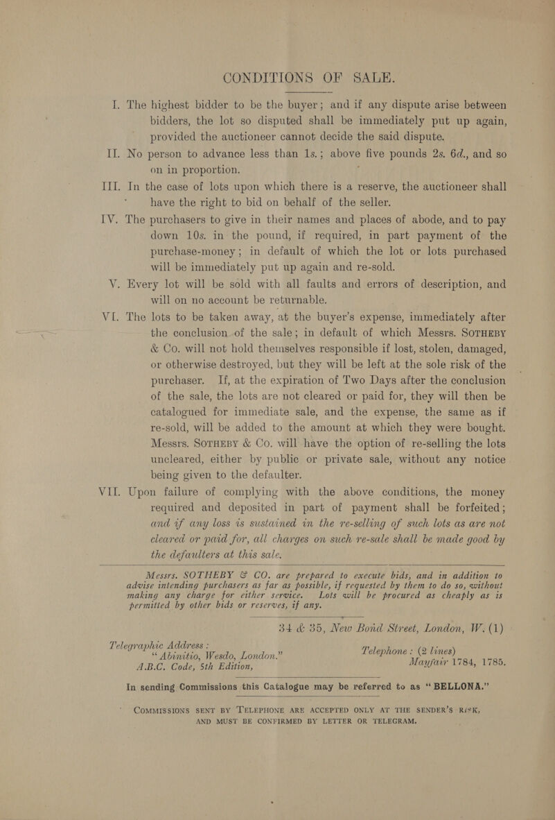 I. The highest bidder to be the buyer; and if any dispute arise between bidders, the lot so disputed shall be immediately put up again, provided the auctioneer cannot decide the said dispute. II. No person to advance less than 1s.; above five pounds 2s. 6d., and so on in proportion. III. In the case of lots upon which there is a reserve, the auctioneer shall have the right to bid on behalf of the seller. IV. The purchasers to give in their names and places of abode, and to pay down 10s. in the pound, if required, in part payment of the purchase-money; in default of which the lot or lots purchased will be immediately put up again and re-sold. V. Every lot will be sold with all faults and errors of description, and will on no account be returnable. | VL. The lots to be taken away, at the buyer’s expense, immediately after the conclusion of the sale; in default of which Messrs. SOTHEBY &amp; Co. will not hold themselves responsible if lost, stolen, damaged, or otherwise destroyed, but they will be left at the sole risk of the purchaser. If, at the expiration of Two Days after the conclusion of the sale, the lots are not cleared or paid for, they will then be catalogued for immediate sale, and the expense, the same as if re-sold, will be added to the amount at which they were bought. Messrs. Sornesy &amp; Co. will have the option of re-selling the lots uncleared, either by public or private sale, without any notice being given to the defaulter. VII. Upon failure of complying with the above conditions, the money required and deposited in part of payment shall be forfeited ; and uf any loss 1s sustained in the re-selling of such lots as are not cleared or paid for, all charges on such re-sale shall be made good by the defaulters at this sale.    Messrs. SOTHEBY &amp; CO. are prepared to execute bids, and in addition to advise intending purchasers as far as possible, if requested by them to do so, without making any charge for either service. Lots will be procured as cheaply as is permitted by other bids or reserves, if any.  34 &amp; 35, New Bond Street, London, W. (1) Telegraphic Address : Je He as “ Abinitio, Wesdo, London.” Delephone : @ lunes) give A.B.C. Code, 5th Edition, Mayfair 1784, 1785,  In sending Commissions this Catalogue may be veferred to as ‘‘ BELLONA.”  COMMISSIONS SENT BY '[ELEPHONE ARE ACCEPTED ONLY AT THE SENDER’S Ri*K, AND MUST BE CONFIRMED BY LETTER OR TELEGRAM.