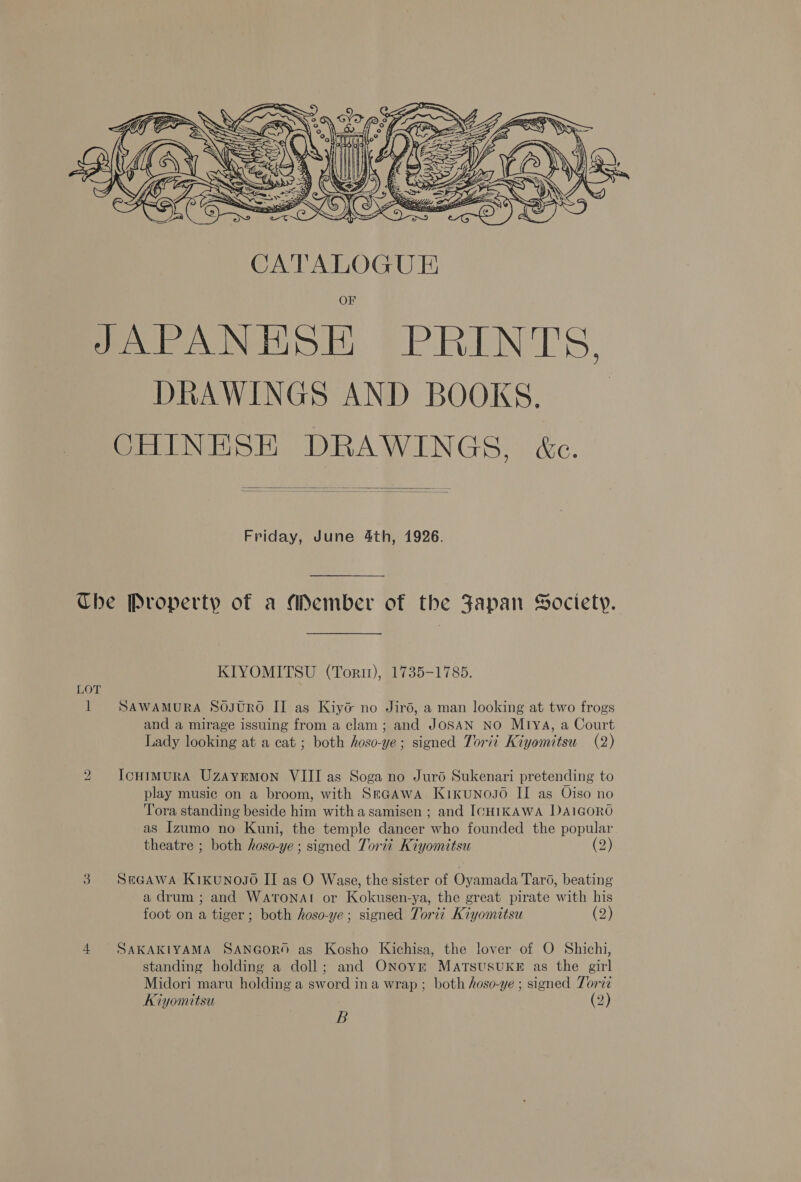  JAPANHSE PRINTS, DRAWINGS AND BOOKS. CHINESE DRAWINGS, &amp;c.   Friday, June 4th, 1926. Che Property of a Member of the Japan Society. KIYOMITSU (Torir), 1735-1785. 1 SAWAmMURA SoOJURO II as Kiyé no Jird, a man looking at two frogs and a mirage issuing from a clam; and JoSAN NO Mrva, a Court Lady looking at a cat ; both hoso-ye; signed Torii Kiyomitsu (2) to IcHimuRA Uzayrmon VIII as Soga no Jurd Sukenari pretending to play music on a broom, with Segawa Kixunoso II as Oiso no Tora standing beside him witha samisen ; and ICHIKAWA I)A1GORO as Izumo no Kuni, the temple dancer who founded the popular theatre ; both hoso-ye ; signed Torii Kiyomitsu (2) 3 SeGAWA Kikunoso II as O Wase, the sister of Oyamada Taro, beating a drum ; and Watonat or Kokusen-ya, the great pirate with his foot on a tiger ; both hoso-ye; signed Toriz Kiyomitsu (2) 4 SAKAKIYAMA SANGORO as Kosho Kichisa, the lover of O Shichi, standing holding a doll; and ONoyr MATSUSUKE as the girl Midori maru holding a sword ina wrap ; both hoso-ye ; signed Torzé Kiyomitsu (2) B