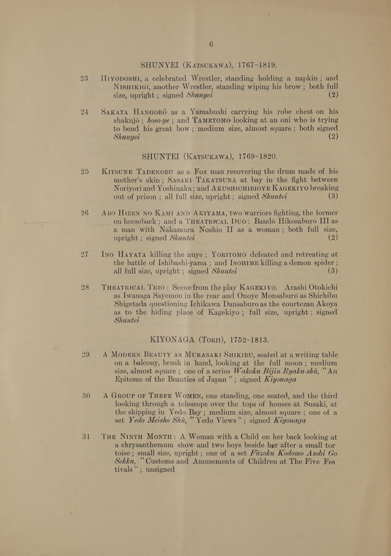 30 3] SHUNYEI (Katsuxawa), 1767-1819. IlityoposHI, a celebrated Wrestler, standing holding a napkin ; and NISHIKIGI, another Wrestler, standing wiping his brow ; both full size, upright ; signed Shunyee (2) SAKATA HANGORO as a Yamabushi carrying his robe chest on his shakujo ; hoso-ye ; and 'TAMETOMO looking at an oni who is trying to bend his great bow ; medium size, almost square ; both signed — Shunyet (2) SHUNTEI (Katsuxawa), 1769-1820. mother’s skin; SASAKI TAKATSUNA at bay in the fight between Noriyoriand Yoshinaka; and AKUSHICHIBIOYE KAGEKIYO breaking out of prison ; all full size, upright; signed Shuntee (3) Abo Hizen No KAMI AND AKIYAMA, two warriors fighting, the former on horseback ; and a ‘l'HEeATRICAL Duo: Bando Hikosaburo LI as a man with Nakamura Noshio II as a woman; both full size, upright ; signed Shuntet (2) Ino Hayata killing the nuye; Yoriromo defeated and retreating at the battle of Ishibashi-yama ; and ISsoHiME killing a demon spider ; all full size, upright ; signed Shuntez (3) THEATRICAL ‘TRIO: Scene from the play KAGEKiyo. Arashi Otokichi as Iwanaga Sayemon in the rear and Onoye Monsaburo as Shichibu Shigetada questioning Ichikawa Dansaburo as the courtezan Akoya as to the hiding place of Kagekiyo; full size, upright; signed Shunter KIYONAGA (Tori), 1752-1813. A Moprern Breauty AS MURASAKI SHIKIBU, seated at a writing table ona balcony, brush in hand, looking at the full moon; medium size, almost square ; one of aseries Wakoku Biyjin Ryaku-shi, “An Epitome of the Beauties of Japan” ; signed Aiyonaga A Group OF THREE WOMEN, one standing, one seated, and the third looking through a telescope over the tops of houses at Susaki, at the shipping in Yedo Bay ; medium size, almost square ; one of a set Yedo Meisho Shiu, “ Yedo Views” ; signed Kiyonaga a chrysanthemum show and two boys beside her after a small tor toise ; small size, upright ; one of a set Miuzoku Kodomo Asobi Go Sekku, “Customs and Amusements of Children at The Five Fes tivals” ; unsigned