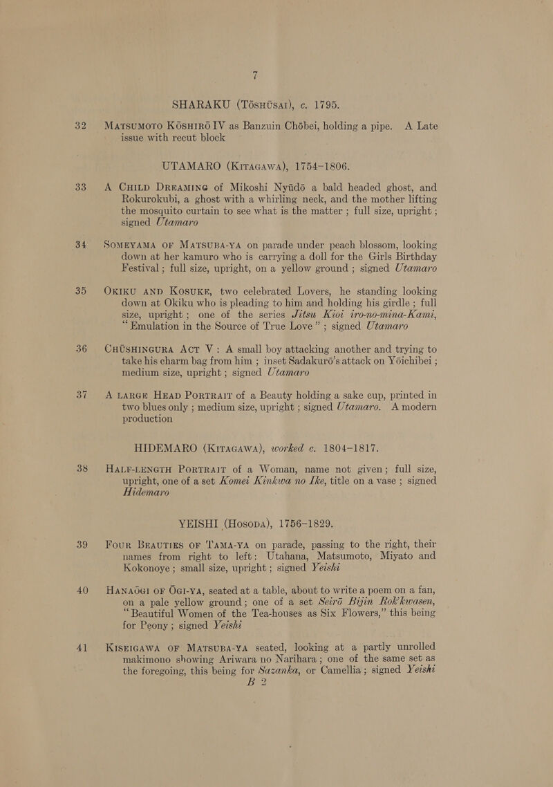 32 33 (34 35 36 37 38 39 40 4] SHARAKU (Tosutsat), ¢. 1795. MatsuMoTo KosuH1R0 IV as Banzuin Chobei, holding a pipe. A Late issue with recut block UTAMARO (Kiracawa), 1754-1806. A CuHitp Dreramineé of Mikoshi Nyidod a bald headed ghost, and Rokurokubi, a ghost with a whirling neck, and the mother lifting the mosquito curtain to see what is the matter ; full size, upright ; signed Utamaro SOMEYAMA OF MatTSUBA-YA on parade under peach blossom, looking down at her kamuro who is carrying a doll for the Girls Birthday Festival ; full size, upright, on a yellow ground ; signed Utamaro OKIKU AND KosukRr, two celebrated Lovers, he standing looking down at Okiku who is pleading to him and holding his girdle ; full size, upright; one of the series Jztsw Kiot tro-no-mina-Kamzi, “Emulation in the Source of True Love” ; signed Utamaro CHUSHINGURA Act V: A small boy attacking another and trying to take his charm bag from him ; inset Sadakur6’s attack on Yoichibei ; medium size, upright ; signed Utamaro A LARGE HEAD PoRTRAIT of a Beauty holding a sake cup, printed in two blues only ; medium size, upright ; signed Utamaro. A modern production HIDEMARO (KitaGcawa), worked c. 1804-1817. HALF-LENGTH PORTRAIT of a Woman, name not given; full size, upright, one of a set Komet Kinkwa no LIke, title on a vase ; signed Hidemaro YEISHI (Hosopa), 1756-1829. Four BEAUTIES OF 'AMA-YA on parade, passing to the right, their names from right to left: Utahana, Matsumoto, Miyato and Kokonoye ; small size, upright ; signed Yeishi Hanaoal oF OGI-YA, seated at a table, about to write a poem on a fan, on a pale yellow ground; one of a set Seid Buyin Rok kwasen, ‘Beautiful Women of the Tea-houses as Six Flowers,” this being for Peony ; signed Yeishi KISEIGAWA OF MarsuBpa-yA seated, looking at a partly unrolled makimono showing Ariwara no Narihara ; one of the same set as the foregoing, this being for Sazanka, or Camellia; signed Yershz B?