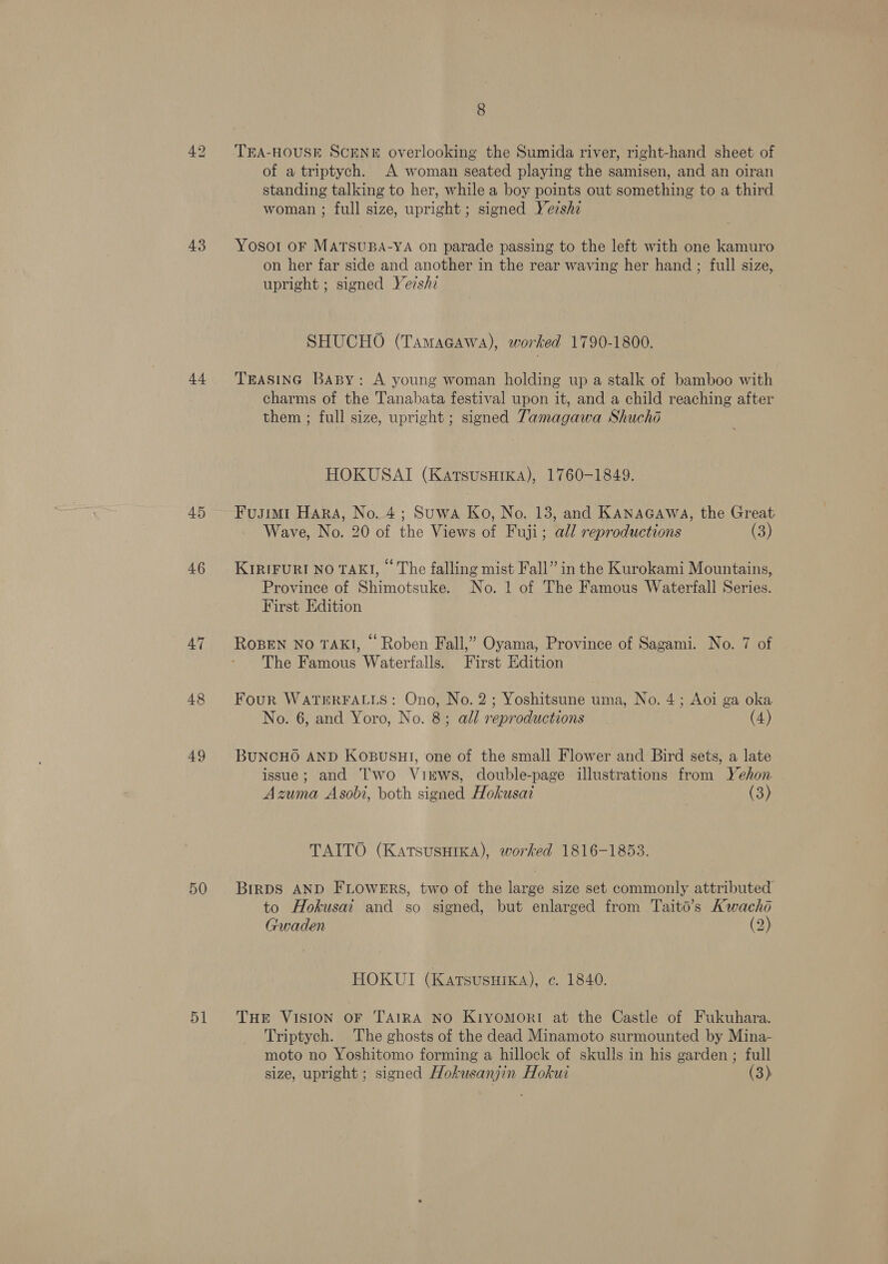 43 44 45 4.6 47 48 49 50 51 8 TEA-HOUSE SCENE overlooking the Sumida river, right-hand sheet of of a triptych. A woman seated playing the samisen, and an oiran standing talking to her, while a boy points out something to a third woman ; full size, upright; signed Yershi Yosort OF MATSUBA-YA on parade passing to the left with one kamuro on her far side and another in the rear waving her hand ; full size, upright ; signed Yezshz | SHUCHO (TamaGawa), worked 1790-1800. TEASING BaBy: A young woman holding up a stalk of bamboo with charms of the Tanabata festival upon it, and a child reaching after them ; full size, upright ; signed Tamagawa Shucho HOKUSAI (KatsusHika), 1760-1849. Fusimi Hara, No. 4; Suwa Ko, No. 13, and KanaGcawa, the Great Wave, No. 20 of the Views of Fuji; all reproductions (3) KIRIFURI NO TAKI, © The falling mist Fall” in the Kurokami Mountains, Province of Shimotsuke. No. 1 of The Famous Waterfall Series. First Edition ROBEN NO TAKI, “ Roben Fall,” Oyama, Province of Sagami. No. 7 of The Famous Waterfalls. First Edition Four WATERFALLS: Ono, No. 2; Yoshitsune uma, No. 4; Aoi ga oka No. 6, and Yoro, No. 8; all reproductions (4) BUNCHO AND KOBUSHI, one of the small Flower and Bird sets, a late issue; and I'wo Virws, double-page illustrations from Yehon Azuma Asobi, both signed Hokusai (3) TAITO (Katsusuika), worked 1816-1853. BIRDS AND FLOWERS, two of the large size set commonly attributed to Hokusai and so signed, but enlarged from Taitd’s Kwacho Gwaden (2) HOKUI (Karsusuika), c. 1840. THE VISION OF TAIRA NO KiyomMor!I at the Castle of Fukuhara. Triptych. The ghosts of the dead Minamoto surmounted by Mina- moto no Yoshitomo forming a hillock of skulls in his garden; full size, upright; signed Hokusanjin Hokui (3)
