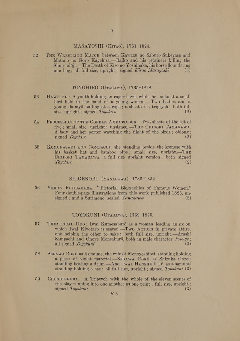 52 53 54 D5 56 57 58 59 MASAYOSHI (Krrao), 1761-1824. THE WrestLiInG Marcu between Kawazu no Saburé Sukeyasu and Matano no Gord Kagehisa.—Raiko and his retainers killing the Shutend6ji.—The Death of Kiso no Yoshinaka, his horse floundering in a bog; all full size, upright; signed A7tao Masayoshi (3) TOYOHIRO (Utacawa), 1765-1828. Hawkine@: A youth holding an eager hawk while he looks at a small bird held in the hand of a young woman.—Two Ladies and a young daimyo pulling at a rope; a sheet of a triptych; both full size, upright; signed Toyohiro (2) PROCESSION OF THE COREAN AMBASSADOR. ‘Two sheets of the set of five; small size, upright; unsigned.—lTHE CHIDORI TAMAGAWA. A lady and her porter watching the flight of the birds; oblong ; signed Toyohiro (3) KOMURASAKI AND GOMPACHI, she standing beside the komos6 with his basket hat and bamboo pipe; small size, upright.—THE Curport TAMAGAWA, a full size upright version; both signed Toyohiro (2) SHIGENOBU (YanaGawa), 1786-1832. YEHON FusiBAKAMA, “ Pictorial Biographies of Famous Women.” Four double-page illustrations from this work published 1823, un- signed; and a Surimono, sealed Yanagawa (5) TOYOKUNI (Utacawa), 1769-1825. THEATRICAL Duo: Iwai Kumesaburéd as a woman leading an ox on which Iwai Kiyotaro is seated.—Two ACTORS in private attire, one helping the other to sake; both full size, upright.—Arashi Sampachi and Onoye Monsaburd, both in male character, hoso-ye ; all signed Toyokunt (3) SEGAWA RoKO as Komume, the wife of Menoyoshibei, standing holding a piece of violet material.—SEGAWA RoKo as Shizuka Gozen standing beating a drum.—And Iwai HANsHtko IV as a samurai standing holding a hat; all full size, upright; signed Toyokuni (3) CHUSHINGURA. A Triptych with the whole of the eleven scenes of the play running into one another as one print ; full size, upright ; signed Toyokuni (3) Tee