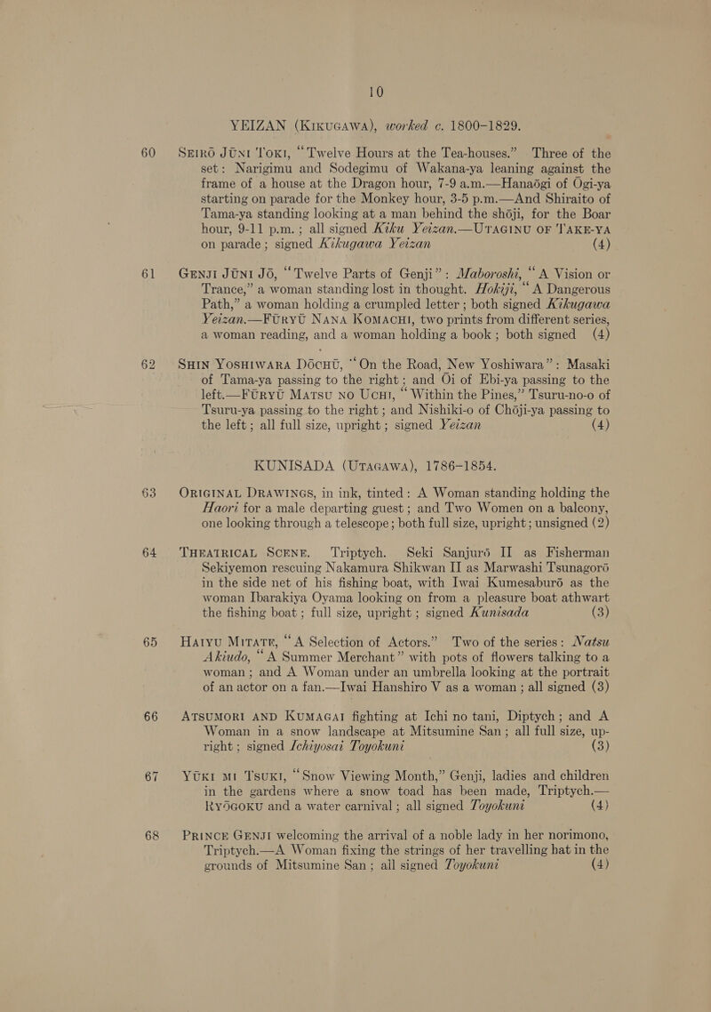 60 61 63 64 65 66 68 10 YEIZAN (Kixucawa), worked c. 1800-1829. SE1RO JON1 Tot, “ Twelve Hours at the Tea-houses.” Three of the set: Narigimu and Sodegimu of Wakana-ya leaning against the frame of a house at the Dragon hour, 7-9 a.m.—Hanadgi of Ogi-ya starting on parade for the Monkey hour, 3-5 p.m.—And Shiraito of Tama-ya standing looking at a man behind the shoji, for the Boar hour, 9-11 p.m. ; all signed Kiku Yetzan.—UTAGINU OF 'TAKE-YA on parade ; signed Aikugawa Yerzan (4) GenJi Jtn1 JO, “Twelve Parts of Genji”: Waboroshi, “ A Vision or Trance,” a woman standing lost in thought. Hokiji, “ A Dangerous Path,” a woman holding a crumpled letter ; both signed Aikugawa Yeizan.—FtUryt NANA KOMACHI, two prints from different series, a woman reading, and a woman holding a book; both signed (4) SHin Yosuiwara Docut, ‘On the Road, New Yoshiwara”: Masaki of Tama-ya passing to the right; and Oi of Ebi-ya passing to the left.—Ftryt Matsu no Ucut, “ Within the Pines,” Tsuru-no-o of Tsuru-ya passing to the right ; and Nishiki-o of Chdji-ya passing to the left; all full size, upright ; signed Yezzan (4) KUNISADA (UtTacawa), 1786-1854. ORIGINAL DRAWINGS, in ink, tinted: A Woman standing holding the Haori for a male departing guest ; and Two Women on a balcony, one looking through a telescope ; both full size, upright ; unsigned (2) THEATRICAL SCENE. ‘Triptych. Seki Sanjurd II as Fisherman Sekiyemon rescuing Nakamura Shikwan II as Marwashi Tsunagoré in the side net of his fishing boat, with Iwai Kumesaburo as the woman Ibarakiya Oyama looking on from a pleasure boat athwart the fishing boat ; full size, upright ; signed Kunisada (3) Hatyu Miratr, “A Selection of Actors.” Two of the series: Natsu Akiudo, “ A Summer Merchant” with pots of flowers talking to a woman ; and A Woman under an umbrella looking at the portrait of an actor on a fan.—Iwai Hanshiro V as a woman ; all signed (3) ATSUMORI AND KuMAGAI fighting at Ichi no tani, Diptych; and A Woman in a snow landscape at Mitsumine San; all full size, up- right ; signed Jchiyosat Toyokunt (3) Yt mt Tsuxt, “Snow Viewing Month,” Genji, ladies and children in the gardens where a snow toad has been made, Triptych.— RY5GOKU and a water carnival ; all signed Toyokune (4) PRINCE GENJI welcoming the arrival of a noble lady in her norimono, Triptych.—A Woman fixing the strings of her travelling hat in the