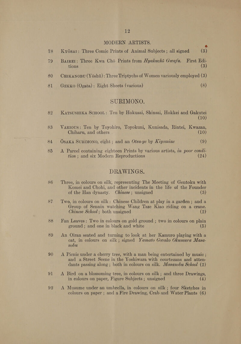 80 81 84 85 87 88 89 90 91 92 12 MODERN ARTISTS. i: Kyosal: Three Comic Prints of Animal Subjects ; all signed (3) BatREI: Three Kwa Cho Prints from Hyakuchéd Gwafsu. First Edi- tions (3) CHIKANOBU (Yoshii): Three Triptychs of Women variously employed (3) GEKKO (Ogata): Eight Sheets (various) (8) SURIMONO. KATSUSHIKA SCHOOL: Ten by Hokusai, Shinsai, Hokkei and Gakutei (10) Various: Ten by Toyohiro, Toyokuni, Kunisada, Rintei, Kwazan, Chiharu, and others (10) OSAKA SURIMONO, eight; and an Otsu-ye by Kiyomine (9) A Parcel containing eighteen Prints by various artists, 22 poor condi- tion ; and six Modern Reproductions (24) DRAWINGS. Three, in colours on silk, representing The Meeting of Gentoku with Komei and Chohi, and other incidents in the life of the Founder of the Han dynasty. Chinese; unsigned (3) Two, in colours on silk: Chinese Children at play in a garden; and a Group of Sennin watching Wang Tsze Kiao riding on a crane. Chinese School; both unsigned (2) Fan Leaves: Two in colours on gold ground ; two in colours on plain ground ; and one in black and white (5) An Oiran seated and turning to look at her Kamuro playing with a cat, in colours on silk; signed Yamato Gwako Okumura Masa- nobu A Picnic under a cherry tree, with a man being entertained by music ; and a Street Scene in the Yoshiwara with courtezans and atten- dants passing along ; both in colours on silk. Masanobu School (2) A Bird on a blossoming tree, in colours on silk ; and three Drawings, in colours on paper, Figure Subjects ; unsigned (4) A Musume under an umbrella, in colours on silk ; four Sketches in