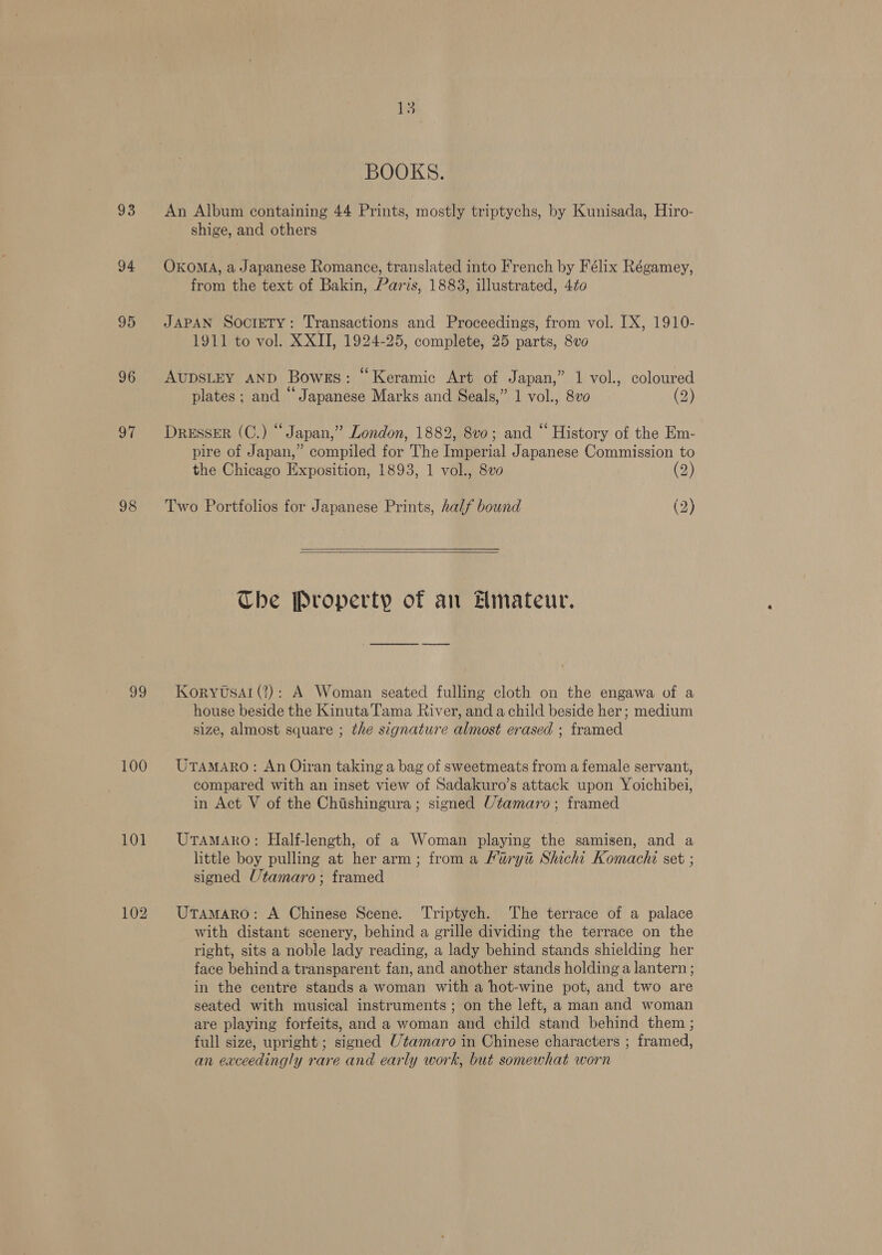93 94 95 96 97 98 99 100 101 102 15 BOOKS. An Album containing 44 Prints, mostly triptychs, by Kunisada, Hiro- shige, and others OKOMA, a Japanese Romance, translated into French by Félix Régamey, from the text of Bakin, Paris, 1883, illustrated, 4¢o0 JAPAN SOCIETY: Transactions and Proceedings, from vol. IX, 1910- 1911 to vol. XXII, 1924-25, complete, 25 parts, 8vo AUDSLEY AND Bowes: “Keramic Art of Japan,” 1 vol., coloured plates ; and “ Japanese Marks and Seals,” 1 vol., 8vo0 (2) DRESSER (C.) “Japan,” London, 1882, 8vo; and “ History of the Em- pire of Japan,” compiled for The Imperial Japanese Commission to the Chicago Exposition, 1893, 1 vol., 8v0 (2) Two Portfolios for Japanese Prints, half bound (2)    The Property of an Hmateur. Koryusal (2): A Woman seated fulling cloth on the engawa of a house beside the Kinuta Tama River, and a child beside her; medium size, almost square ; the signature almost erased ; framed UTAMARO: An Oiran taking a bag of sweetmeats from a female servant, compared with an inset view of Sadakuro’s attack upon Yoichibei, in Act V of the Chishingura; signed Utamaro; framed UTAMARO: Half-length, of a Woman playing the samisen, and a little boy pulling at her arm; from a Fury Shichi Komachi set ; signed Utamaro; framed Utamaro: A Chinese Scene. Triptych. ‘The terrace of a palace with distant scenery, behind a grille dividing the terrace on the right, sits a noble lady reading, a lady behind stands shielding her face behind a transparent fan, and another stands holding a lantern ; in the centre stands a woman with a hot-wine pot, and two are seated with musical instruments; on the left, a man and woman are playing forfeits, and a woman and child stand behind them ; full size, upright ; signed Utamaro in Chinese characters ; framed, an exceedingly rare and early work, but somewhat worn