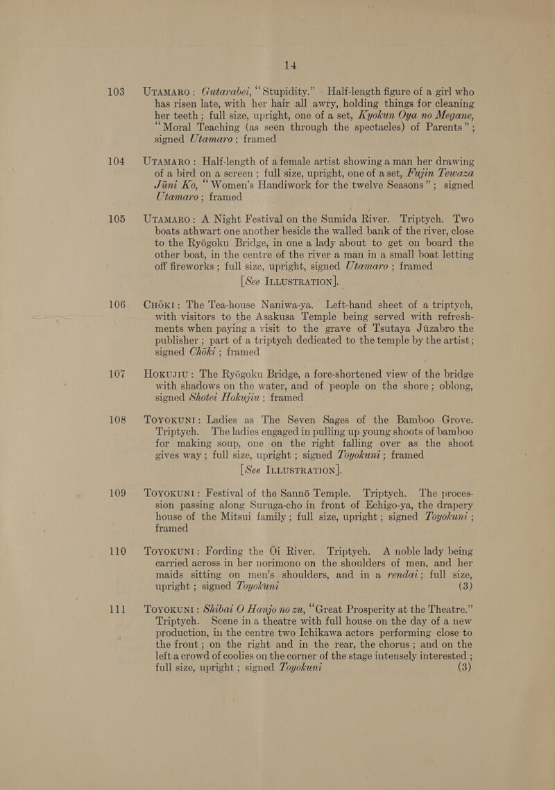 103 104 105 106 108 109 110 111 14 UTaMARO: Gutarabei, “Stupidity.” Half-length figure of a girl who has risen late, with her hair all awry, holding things for cleaning her teeth ; full size, upright, one of a set, Ayokun Oya no Megane, “Moral Teaching (as seen through the spectacles) of Parents” ; signed Utamaro; framed UtamAro: Half-length of afemale artist showing a man her drawing of a bird on a screen ; full size, upright, one of a set, Mujin Tewaza Jini Ko, “ Women’s Handiwork for the twelve Seasons” ; signed Utamaro; framed UtamaAro: A Night Festival on the Sumida River. Triptych. Two boats athwart one another beside the walled bank of the river, close to the Ryodgoku Bridge, in one a lady about to get on board the other boat, in the centre of the river a man in a small boat letting off fireworks ; full size, upright, signed Utamaro ; framed [See IntustTRATION].— CHOKI: The Tea-house Naniwa-ya. Left-hand sheet of a triptych, with visitors to the Asakusa Temple being served with refresh- ments when paying a visit to the grave of T'sutaya Jiizabro the publisher ; part of a triptych dedicated to the temple by the artist; signed Choki ; framed Hoxusiu: The Rydgoku Bridge, a fore-shortened view of the bridge with shadows on the water, and of people on the shore; oblong, signed Shote: Hokujiu; framed TOYOKUNI: Ladies as The Seven Sages of the Bamboo Grove. Triptych. The ladies engaged in pulling up young shoots of bamboo for making soup, one on the right falling over as the shoot gives way; full size, upright ; signed Toyokunz ; framed [See ILLUSTRATION]. TOYOKUNI: Festival of the Sanno Temple. Triptych. The proces- sion passing along Suruga-cho in front of Hchigo-ya, the drapery house of the Mitsui family; full size, upright; signed Zoyokunz ; framed ToyvokunNI: Fording the Oi River. Triptych. A noble lady being carried across in her norimono on the shoulders of men, and her maids sitting on men’s shoulders, and in a rendaz; full size, upright ; signed Toyokunt (3) TovoKun1: Shibai O Hanjo no zu, “Great Prosperity at the Theatre.” Triptych. Scene ina theatre with full house on the day of a new production, in the centre two Ichikawa actors performing close to the front; on the right and in the rear, the chorus; and on the left a crowd of coolies on the corner of the stage intensely interested ; full size, upright ; signed Toyokuni (3)