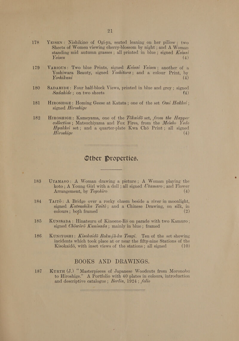 178 179 180 181 183 184 185 186 187 PAN YEISEN: Nishikino of Ogi-ya, seated leaning on her pillow; two Sheets of Women viewing cherry-blossom by night ; and A Woman standing mid autumn grasses ; all printed in blue; signed Keisai Yeisen (4) Various: Two blue Prints, signed Ketsai Yeisen: another of a Yoshiwara Beauty, signed Yoshitora; and a colour Print, by Ve oshikuni (4) SADAHIDE: Four half-block Views, printed in blue and grey ; signed Sadahide ; on two sheets (4) HIROSHIGE: Homing Geese at Katata; one of the set Omi Hakker ; signed Hiroshige HIROSHIGE: Kameyama, one of the 7okaidoé set, trom the Happer collection; Matsuchiyama and Fox Fires, from the Meisho Yedo Hyakkei set; and a quarter-plate Kwa Cho Print; all signed Hiroshige (4)  Other Properties. Uramaro: A Woman drawing a picture; A Woman playing the koto ; A Young Girl with a doll ; all signed Utamaro; and Flower Arrangement, by Toyohiro (4) Taito: A Bridge over a rocky chasm beside a river in moonlight, signed Katsushika Taitd; and a Chinese Drawing, on silk, in colours ; both framed (2) KuNISsADA: Hinatsuru of Kinoene-R6 on parade with two Kamuro ; signed Choword Kunisada; mainly in blue; framed KuNIYOSHI: Kisokaidd Roku-ji-ku Tsugi. Ten of the set showing incidents which took place at or near the fifty-nine Stations of the Kisokaid6, with inset views of the stations; all signed (10) BOOKS AND DRAWINGS. KurrH (J.) ‘“ Masterpieces of Japanese Woodcuts from Moronobu to Hiroshige.” A Portfolio with 40 plates in colours, introduction and descriptive catalogue ; Berlin, 1924 ; folio  