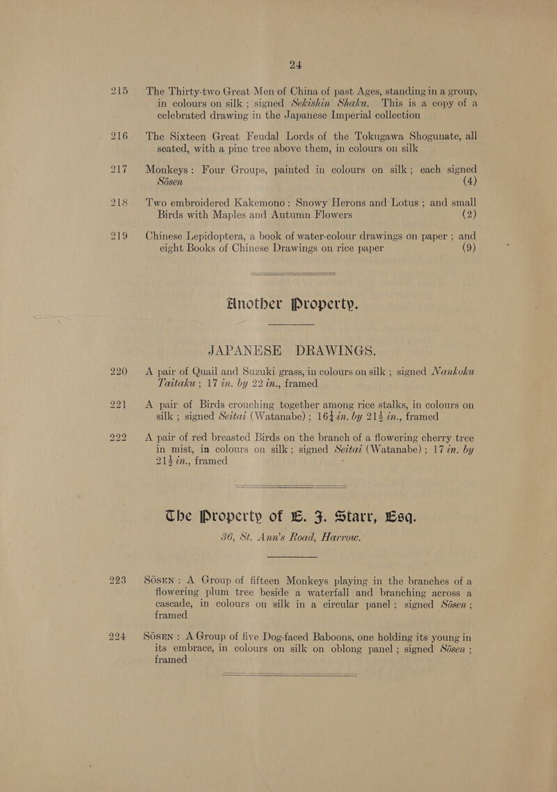 215 The Thirty-two Great Men of China of past Ages, standing in a group, in colours on silk ; signed Sekishin Shaku. This is a copy of a celebrated drawing in the Japanese Imperial collection 216 The Sixteen Great Feudal Lords of the Tokugawa Shogunate, all seated, with a pine tree above them, in colours on silk 217 Monkeys: Four Groups, painted in colours on silk; each signed Sdsen (4) 218 ‘Two embroidered Kakemono: Snowy Herons and Lotus ; and small Birds with Maples and Autumn Flowers (2) 219 Chinese Lepidoptera, a book of water-colour drawings on paper ; and eight Books of Chinese Drawings on rice paper (9)  Enotber Pvoperty. JAPANESE DRAWINGS. 220 &lt;A pair of Quail and Suzuki grass, in colours on silk ; signed Nankoku Taitaku ; 17 in. by 22 in., framed 221 A pair of Birds crouching together among rice stalks, in colours on silk ; signed Seztaz (Watanabe) ; 1644¢n. by 214 in., framed 222 A pair of red breasted Birds on the branch of a flowering cherry tree in mist, in colours on silk; signed Seztaz (Watanabe) ; 17 in. by 2147n., framed .  Che Property of LB. FZ. Starr, sq. 36, St. Ann’s Road, Harrow. 223. Sosen: A Group of fifteen Monkeys playing in the branches of a flowering plum tree beside a waterfall and branching across a cascade, in colours on silk in a circular panel; signed Sodsen ; framed 224 Sodsmn: A Group of five Dog-faced Baboons, one holding its young in its embrace, in colours on silk on oblong panel ; signed Sésen ; framed 
