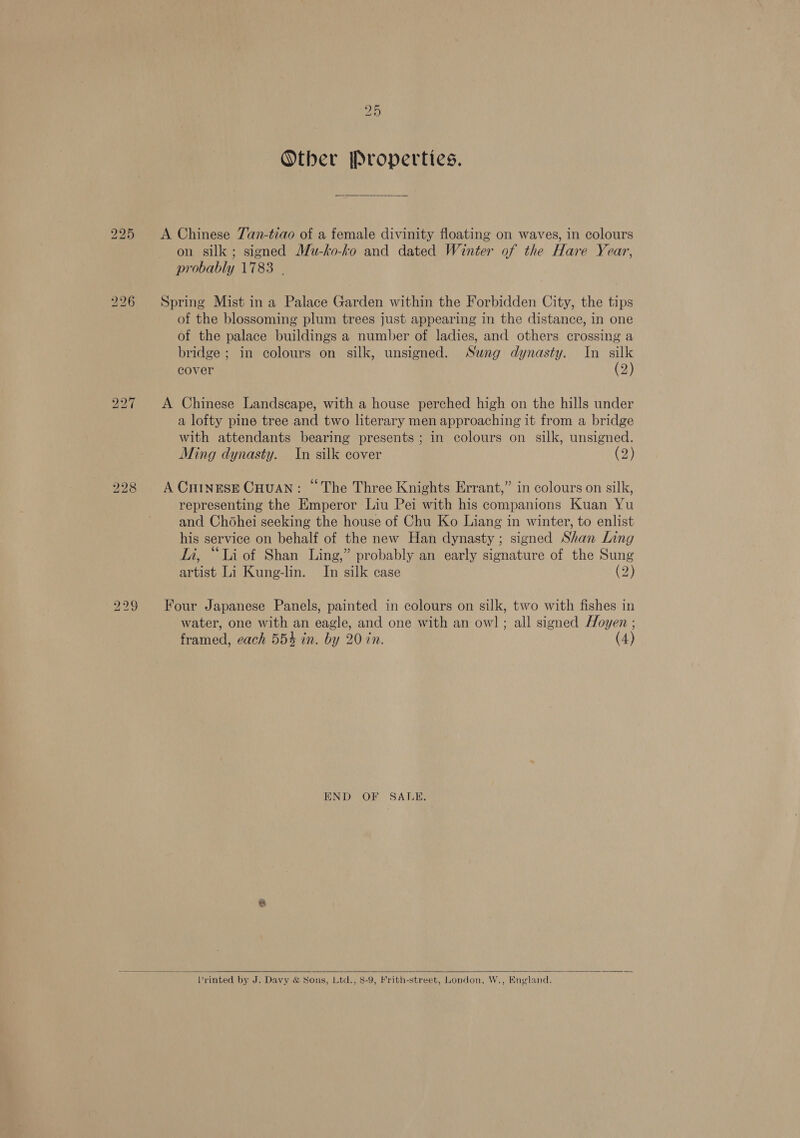 Other Properties. A Chinese Tan-tiao of a female divinity floating on waves, in colours on silk; signed Mu-ko-ko and dated Winter of the Hare Year, probably 1783 | Spring Mist ina Palace Garden within the Forbidden City, the tips of the blossoming plum trees just appearing in the distance, in one of the palace buildings a number of ladies, and others crossing a bridge ; in colours on silk, unsigned. Sung dynasty. In silk cover (2) A Chinese Landscape, with a house perched high on the hills under a lofty pine tree and two literary men approaching it from a bridge with attendants bearing presents; in colours on silk, unsigned. Ming dynasty. In silk cover (2) A Cuinrse Cuuan: “The Three Knights Errant,” in colours on silk, representing the Emperor Liu Pei with his companions Kuan Yu and Chohei seeking the house of Chu Ko Liang in winter, to enlist his service on behalf of the new Han dynasty; signed Shan Ling Li, “Li of Shan Ling,” probably an early signature of the Sung artist Li Kung-lin. In silk case (2) water, one with an eagle, and one with an owl ; all signed Hoyen ; framed, each 554 in. by 20 in. (4) END OF SALE,   Printed by J. Davy &amp; Sons, Ltd., 8-9, Frith-street, London, W., England.