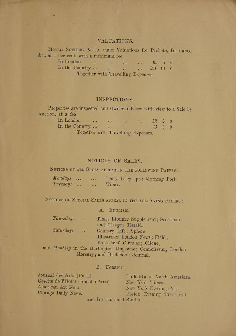 VALUATIONS. Messrs. Soruesy &amp; Co. make Valuations for Probate, Insurance, &amp;c., at 1 per cent. with a minimum fee In London ae ee te hoe Ld. Fw In the Country .. St AA tee Benetton: with Teayeliaes Expenses. INSPECTIONS. Properties are inspected and Owners advised with view to a Sale by Auction, at a fee In London ee ie cee Be soe eH In the Country .. ay Soo. Together ae Traveling Re asace NOTICES OF SALES. NOTICES OF ALL SALES APPEAR IN THE FOLLOWING Papers : Mondays ... ji Daily Telegraph; Morning Post. Tuesdays ... bee Times. NOTICES OF SPECIAL SALES APPEAR IN THE FOLLOWING PAPERS A. ENGLISH. Thursdays: 3.1 Times Literary Supplement; Scotsman, and Glasgow Herald. Saturdays... Country Life; Sphere Illustrated London News; Field; Publishers’ Circular ; Gaus: and Monthly in the Burlington Magazine; eben: London Mercury; and Bookman’s Journal. B. Foreiaen. Journal des Arts (Paris). Gazette de l’Hotel Drouot (Paris). American Art News. Chicago Daily News. Philadelphia North American. New York Times. New York Evening Post. Boston Evening Transcript. and International Studio.