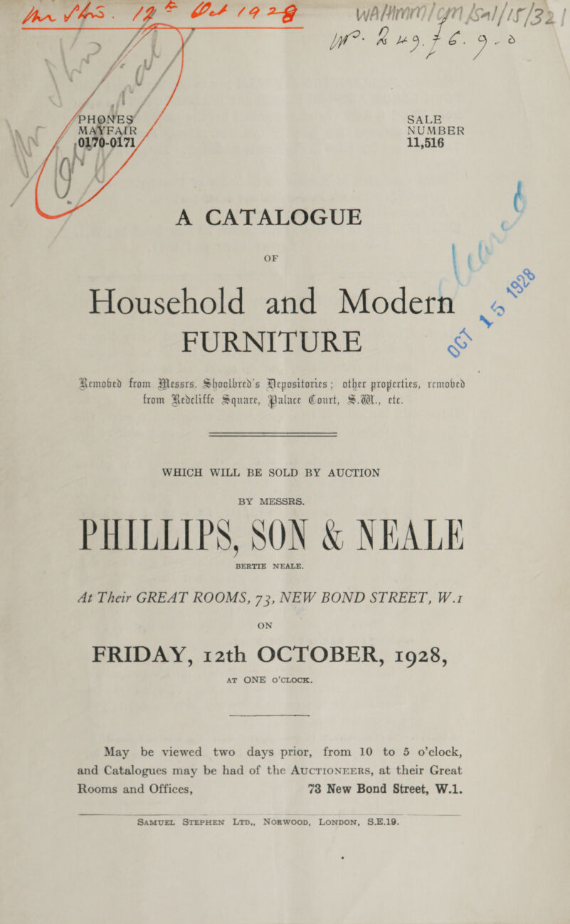    Tprn Vas. (9 &gt; C419 24 ye Sal iF (32 | fy lr? Kd. 3 ach, SALE NUMBER 11,516 A CATALOGUE ry OF ¢ \ Household and Modern a4 FURNITURE &amp; Remobed from Messrs. Shoclbred’s Mepositories ; other properties, remobed from Redcliffe Square, Palace Court, S.dH., ete. WHICH WILL BE SOLD BY AUCTION BY MESSRS. PHILLIPS, SON &amp; NEALE BERTIE NEALE, At Their GREAT ROOMS, 73, NEW BOND STREET, W.1 ON FRIDAY, 12th OCTOBER, 1928, AT ONE O’CLOCK. May be viewed two days prior, from 10 to 5 o’clock, and Catalogues may be had of the AucTrIONEERS, at their Great Rooms and Offices, 73 New Bond Street, W.1. SAMUEL STEPHEN LTpD,, NorRwoop, LONDON, S.E.19.