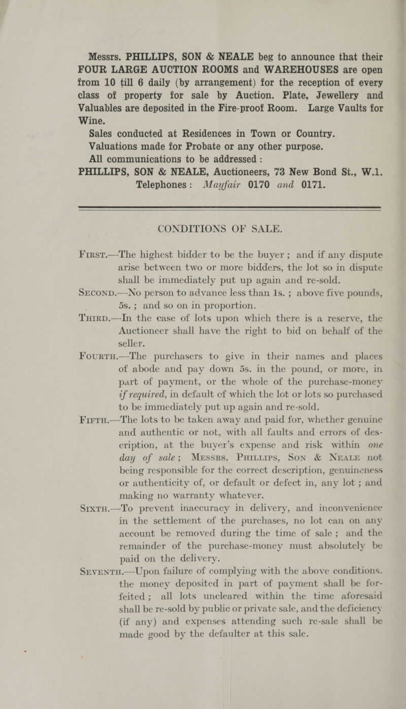 Messrs. PHILLIPS, SON &amp; NEALE beg to announce that their FOUR LARGE AUCTION ROOMS and WAREHOUSES are open from 10 till 6 daily (by arrangement) for the reception of every class of property for sale by Auction. Plate, Jewellery and Valuables are deposited in the Fire-proof Room. Large Vaults for Wine. Sales conducted at Residences in Town or Country. Valuations made for Probate or any other purpose. All communications to be addressed : PHILLIPS, SON &amp; NEALE, Auctioneers, 73 New Bond St., W.1. Telephones: Mayfair 0170 and 0171.  CONDITIONS OF SALE. First.—The highest bidder to be the buyer; and if any dispute arise between two or more bidders, the lot so in dispute shall be inimediately put up again and re-sold. SECOND.—No person to advance less than Is. ; above five pounds, | 5s.; and so on in proportion. TuirD.—In the case of lots upon which there is a reserve, the Auctioneer shall have the right to bid on behalf of the seller. Fourtu.—The purchasers to give in their names and _ places of abode and pay down 5s. in the pound, or more, in part of payment, or the whole of the purchase-money af required, in default of which the lot or lots so purchased to be immediately put up again and re-sold. Firru.—tThe lots to be taken away and paid for, whether genuine and authentic or not, with all faults and errors of des- cription, at the buyer’s expense and risk within one day of sale; Messrs. Puitures, Son &amp; NEALE not being responsible for the correct description, genuineness or authenticity of, or default or defect in, any lot ; and making no warranty whatever. SrxtH.—To prevent inaccuracy in delivery, and inconvenience in the settlement of the purchases, no lot can on any account be removed during the time of sale; and the remainder of the purchase-money must absoiutely be paid on the delivery. SevENTH.—Upon failure of complying with the above conditions. the money deposited in part of payment shall be for- feited; all lots uncleared within the time aforesaid shall be re-sold by public or private sale, and the deficiency (if any) and expenses attending such re-sale shall be made good by the defaulter at this sale.