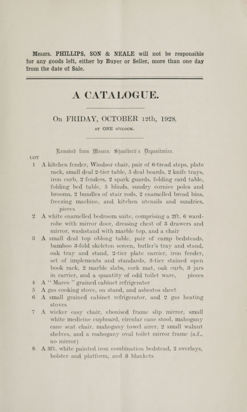    1 bo oO Or ~I A CATALOGUE. On FRIDAY, OCTOBER 12th, 1928, AT ONE O’CLOCK. Hemobed from Messrs. Shoolbred’s Depositories. A kitchen fender, Windsor chair, pair of 6-tread steps, plate rack, small deal 2-tier table, 5 deal boards, 2 knife trays, iron curb, 2 fenders, 2 spark guards, folding card table, folding bed table, 5 blinds, sundry cornice poles and brooms, 2 bundles of stair rods, 2 enamelled bread bins, freezing machine, and kitchen utensils and sundries, pieces A white enamelled bedroom suite, comprising a 2ft. 6 ward- robe with mirror door, dressing chest of 3 drawers and mirror, washstand with marble top, and a chair A small deal top oblong table, pair of camp bedsteads, bamboo 3-fold skeleton sereen, butler’s tray and stand, oak tray and stand, 2-tier plate carrier, iron fender, set of implements and standards, 3-tier stained open book rack, 2 marble slabs, cork mat, oak curb, 3 jars in carrier, and a quantity of odd toilet ware, pieces A ** Marco ” grained cabinet refrigerator A gas cooking stove, on stand, and asbestos sheet A small grained cabinet refrigerator, and 2 gas heating stoves A wicker easy chair, ebonised frame slip mirror, small white medicine cupboard, circular cane stool, mahogany cane seat chair, mahogany towel airer, 2 small walnut shelves, and a mahogany oval toilet mirror frame (a.f., no mirror) A 3ft. white painted iron combination bedstead, 2 overlays, bolster and platform, and 3 blankets