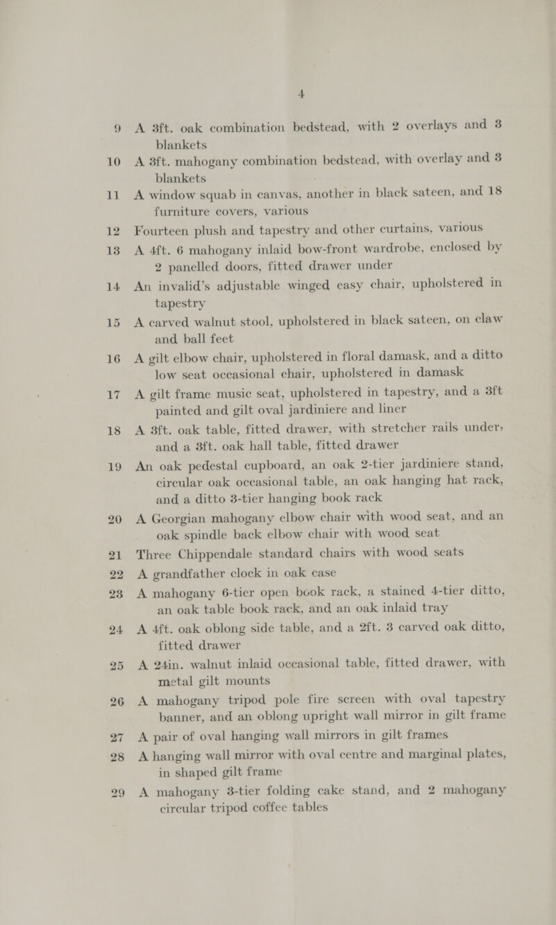 | A 3ft. oak combination bedstead, with 2 overlays and 3 blankets A 3ft. mahogany combination bedstead, with overlay and 3 blankets A window squab in canvas, another in black sateen, and 18 furniture covers, various Fourteen plush and tapestry and other curtains, various A 4ft. 6 mahogany inlaid bow-front wardrobe, enclosed by 2 panelled doors, fitted drawer under An invalid’s adjustable winged easy chair, upholstered in tapestry A carved walnut stool, upholstered in black sateen, on claw and ball feet A gilt elbow chair, upholstered in floral damask, and a ditto low seat occasional chair, upholstered in damask A gilt frame music seat, upholstered in tapestry, and a 3ft painted and gilt oval jardiniere and liner A 3ft. oak table, fitted drawer, with stretcher rails under: and a 8ft. oak hall table, fitted drawer An oak pedestal cupboard, an oak 2-tier jardiniere stand, circular oak occasional table, an oak hanging hat rack, and a ditto 3-tier hanging book rack A Georgian mahogany elbow chair with wood seat, and an oak spindle back elbow chair with wood seat Three Chippendale standard chairs with wood seats A grandfather clock in oak case A mahogany 6-tier open book rack, a stained 4-tier ditto, an oak table book rack, and an oak inlaid tray A 4ft. oak oblong side table, and a 2ft. 3 carved oak ditto, fitted drawer A 24in. walnut inlaid occasional table, fitted drawer, with metal gilt mounts A mahogany tripod pole fire screen with oval tapestry banner, and an oblong upright wall mirror in gilt frame A pair of oval hanging wall mirrors in gilt frames A hanging wall mirror with oval centre and marginal plates, in shaped gilt frame A mahogany 3-tier folding cake stand, and 2 mahogany circular tripod coffee tables