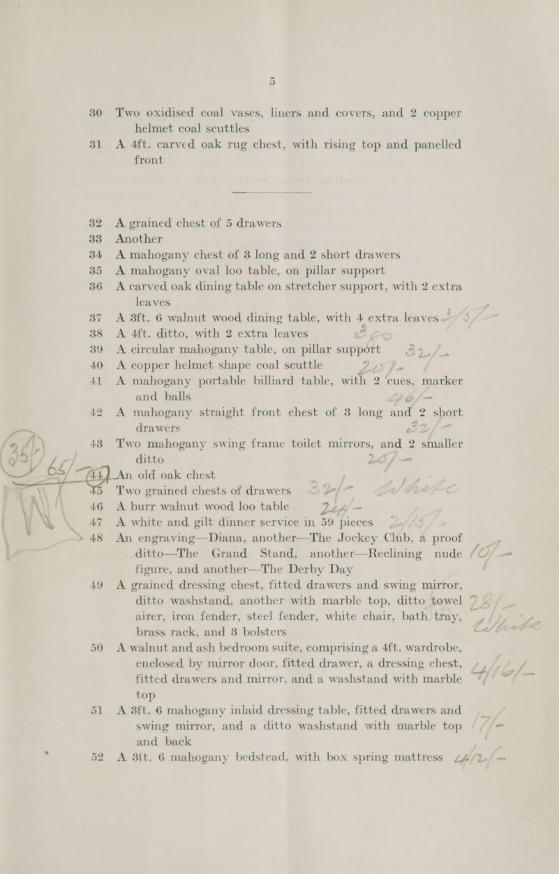  30 Two oxidised coal vases, liners and covers, and 2 copper helmet coal scuttles A 4ft. carved oak rug chest, with rising top and panelled front A grained chest of 5 drawers Another A mahogany chest of 3 long and 2 short drawers A mahogany oval loo table, on pillar support A carved oak dining table on stretcher support, with 2 extra leaves A 3ft. 6 walnut wood dining table, with 4 extra leaves A 4ft. ditto, with 2 extra leaves ao A circular mahogany table, on pillar suppétt 5 2if A copper helmet shape coal scuttle Vig &amp; A mahogany portable billiard table, with 2 cues, marker and balls eof=- A mahogany straight front chest of 3 long Le 2 short drawers 322/- Two mahogany swing frame toilet mirrors, and 2 smaller ditto 26) &lt; n old oak chest ¥ | Two grained chests of drawers © 7) A burr walnut wood loo table Lex = A white and gilt dinner service in 59 pieces An engraving—Diana, another—The Jockey Club, a proof ditto—The Grand Stand, another—Reclining nude figure, and another—The Derby Day A grained dressing chest, fitted drawers and swing mirror, ditto washstand, another with marble top, ditto towel alrer, iron fender, steel fender, white chair, bath tray, brass rack, and 3 bolsters ; A walnut and ash bedroom suite, comprising a 4ft. wardrobe, enclosed by mirror door, fitted drawer, a dressing chest, fitted drawers and mirror, and a washstand with marble top A 3ft. 6 mahogany inlaid dressing table, fitted drawers and swing mirror, and a ditto washstand with marble top and back —