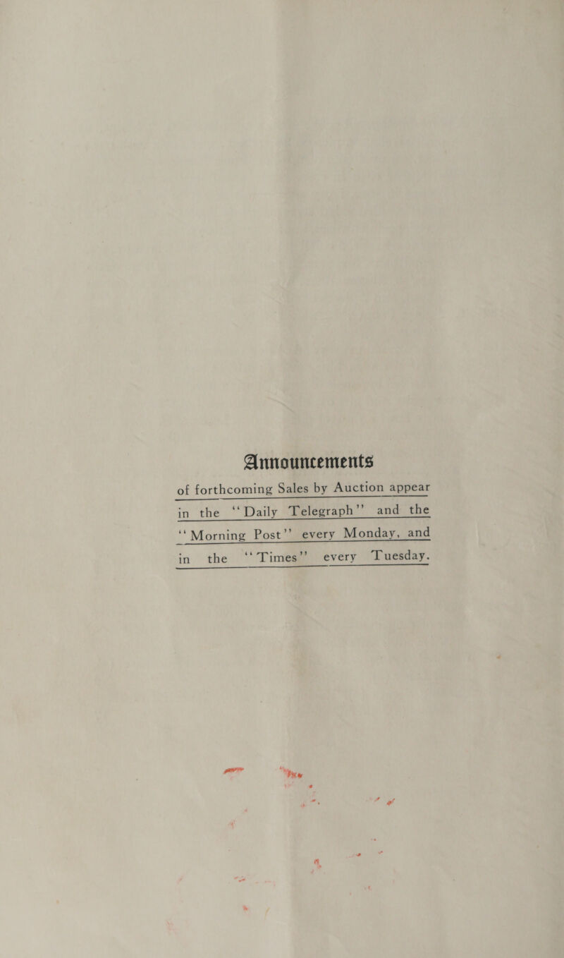 Announcements of forthcoming Sales by Auction appear in the ‘‘Daily Telegraph’’ and the ‘* Morning Post’’ every Monday, and in the ‘‘ Times’? every “Tuesday. dn ne eee a .