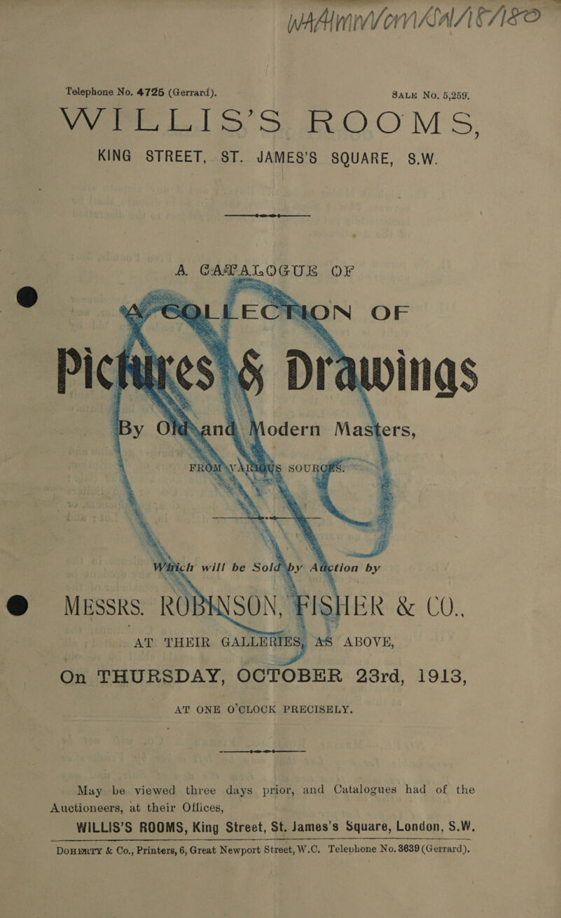 weAimnVon Sah Fo Telephone No. 4725 (Gerrard). SALE No, 5,259. Were LISS ROOMS. KING STREET, ST. JAMES’S SQUARE, S.W. WINS   x will be Sold’ by Aa tion by @ Messrs. RO} SO ¥is) BR 8. CO., AT THEIR GALLERI ES, od ABOVE, On THURSDAY, OCTOBER 23rd, 1913, AT ONE O'CLOCK PRECISELY. May be viewed three days prior, and Catalogues had of the Auctioneers, at their Offices, WILLIS’S ROOMS, King Street, St. James’s Square, London, S.W. | DoHprty &amp; Co., Printers, 6, Great Newport Street, W.C. Televhone No. 8639 (Gerrard),