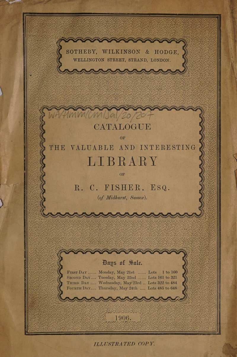   SOTHEBY, WILKINSON &amp; HODGE,                                           fA. ¥ NN = ae - scald af. es. FONTS N au r I~ 4 I~ SAG S ‘; SEEN NL Noe Sf  Ay es Ne ze sees ena one RE Sia os ~ Pe NALD ANCOR ¥ - Bi) ON NS | nn a EE? &gt; : wh pS SUE DS 5 Ne s : ie Nae N= : 1 ws - a oO oe vi 2) s NY ¥ _ 4 ~_ ‘ wea aN NS ATK, = See i &gt; 2 7 SP REIRPREN NGA 2 NO. Wane eae \7 Woe VA UAANT EINE SEAN : 5 XT FN ONS . GSN See SAINI &lt;4 7~ 47&gt; Shia SA7~ SAi~ S47~ SIS SIS SIS. WANA NS RS FIZ BEANE SOANA ALA OA BA NA Oe Se 4 NONASENCANC. RN eras RES, Pe NEN /AR NOES RAN ANG NA CANNY oe NRT NA RN SL eN NT NST NUNS NS Sa wer es Qa SEARS, % Se NI NGS) ENE ENS HON S DSi Se NGS Se LS SST ON edo NO DON Sd ON ae HED LD ON aN NP NN ENT TERN PRR AP OT oe Pome Po A Sey Geet Se ly me PS me meg OA mel ei aS ime ea tes*si-S™ ? NGI NSIS NIN FIN SINS IN IN GIS NS ILN INI NS IRN GIS NINE NCAR BS Usd es 7~ BLES BA ae Be Le SZ TNA G8 STU NGA EAST DAN AG AME OD ANG DANS RENT. DANE CZ NATE NEE SIS EYP fa UE Danie finan aA Paes OCA [son CAD br el hey mW ea DA lta eee fac AA fea DAY a RAL Nad RO AN Roti Pe AC AL AL aS NIRUARER NENA NU Sx NEN BUN EEN OP ec ae NSS DREN Ne NU NON \ \ Se Lie PM ee NGA ; Seg INN IN RN oe NT NTN oN ree RN NOPE ENA NR IER ee NINN eee Ne S NN CN NEGRI NES LOA NANI OA NIST NR BSNS aN RP Se SSNS tie Aa ENS NS RNS Sie ape Nc Np fons NS Ns LOSER Ie rg Egy NE Se SANNA NES Py ea Ee ale thee le —J/- le ale , =. —le ale le le ole ale Lies: hex Ns . 1 x ler NNN ON oN REN I EN TON STN EON ON Se SG ADT SIE. 5 — _ _ =_ - Sra = _— _ a ba - oss Pa AXA ANE) NZ ONL FONT MANZE RANT Ne Se VIZ LOL CLS POI OZ ONL oo RANE MEA INS aee Z) / . a ea dea ap dit WER STE MS Sl Fa BONG meee die Seg dant at din SON LRT Ueno AALS 12 &lt; ~~ xs . S Soot el 1 | . Ae   ~~ ee ~ ~\ Z MAY ; \aN | CATALOGUE OF THE VALUABLE AND INTERESTING | LIBRARY OF ReO 2 HISHE RR: ESQ. (of Midhurst, Sussex).   7%  ar FN a) i        ly 2   VN Zhe NS oN 2              73 Be /  ta AN   aA Sil    z   ¢ \ “J I;  “ am         ¢  | ! Wy ~N\               ed   he \   SI wx  A Lt ~N4              — Sa TS he ay oar (INS NSS NN A ANS ES FEI NE wo ZN Zz . Ap NS ~‘ \ VINE RESEN SEND Sark Sree tek Alay SSAA oN Sa (ee) ASSERT RS ASS Res SN SAAS OIE = hee Sah a eT re SSE oe, 7 SST, SS an Pa) Soe. Pay BSS aie NRA A vd So 2 EAN ay RX ay VSN SN ONS SN SSNS I NSENS o&gt; ~ » \s poke ee LINDEN, GR \7 See PST Viw as RE ‘4 Dy.         . ~ _ — _— — te Ea Aa 7 ~ xs = ie Se ig ~ J~ NX —s NR ~ - ~N \&gt;= &lt;&lt; ba nh —sNS —Syv7 —_—S7 id . SASSY FNL. Si a PEDAL OLA VOD IL ADS ONE OL NL DEAL OLE OE NEN POMP ID INO NFA ZN . ne Pet) 4 aah | mas rey) Se re A) er aS 6 AS pA SH (AH 27 se a ¥ Pers Ss fata) eae aeMRe OUI WOME OA SU a ey Cte aa ane eee ae Ue Lt ee eae dot SY ve ~ ~ F cane &lt; mS = &lt; See eames ~ &lt; TESS IE ; | Carlen ieics NA : i. WE ta Nes . A X= Cun           cs Ag VALS ANE ig fa ffi id BIS Ng : =D aS A CM Se PR A 0 a fe. MAIS SAIS =ANIAZOB NIN ON &lt; ae aay NwNE Nat a Nee aphex ’ a 7en (ess ere SEZ NMS ANT OZ First Day ...... Monday, May 21st ...... Lots. 1 to 160 AAR SA y Spake Es SS N= ps TENG ‘ NOP SS OP Eh, % SEconD Day.... Tuesday, May 22nd ...... Lots 161 to 321 NRANANS ’ IS SAIS SAI Si f : 4 INN ASN NEN a Turrp Day .... Wednesday, May 23rd .. Lots 322 to 484 SS Ne on Ve ye A eee A ‘ NOON NSA NS “a &gt; VJ . ‘ Fourtrs Day.... Thursday, May 24th .... Lots 485 to 648 PUREE GAS ee Ve» Naas EN ECR: Pp pie ws =! 7. SF Nay RRA hs RRO ROG = ; Wie , N i . 2 &gt; rH F~ Soa AAAS STE — A SSS OE OO EEO CoN CAREY \ SpA | Ree ae tke pet | Cie esa DS ps 1 URE oe SAW RAD ye NN CE are mies heey NSIS NSIS NS? VOTE Oy ey EEE a OOOO OUR CAT RSIS ISI OA IA OIA Im, ~ NS Sy RT CUR DUN pe RECN SA eles Sah OREO) fam ae ONS AIS ARAL NS NZ NEN, NONE NON Se NAN Fe NNS ANNI ARENAS BARNS NAP ILING NENA CO ARNING OANA NN ACA AORN NL RINE LENE SNL NRC N OE AS Stee IANA ee SIS Gre Sane STASI ANSI NTS \ EIR oN Sear oo akad aN oee is ~ &gt; =e Site: — os oo Ld é Noe NA pie a ple MoS pr a ce Oe a BNO ON NS POST » TESORO OA oT TEN TPS DEN DORA PRED O IAL SON ISO IS BS DAA I IS OSI SNS ORY RUBY D4 NAD NR INE SEG Rt Pepe 1906 SINT NST ONS SINT AST SPAN FOX A e RANG 7 TAN GEN ARAN ba Ree eee BROS CON hoes : NGAS SE AOD DA OS NAA SAP OD NIT NT SOT SFIS NK PS IS NSS AE RUSSO ue UN 7 eA NT eNN/ PSE NNT OR NESE NAO ESA ESBS Na Sie al ep Eis Bie y NS Sapa NP tae fl SON ae Bie IS ERG Picea ise NNle ae NENT MSI AS St SSS es 2 : x Ps = Sf BONE ay | Maia eM OPS ea bier Weting Rett” an Lie Be ood 7s ee RE TIER TAM ad Bere a Nea ce OU tat RC ITE ed RC is UL I ee Mem I age CORSE we Ee 2Nae fs, &lt;7 — 45! —s lag dot ow 4~N a~ ZxN a~ “wn PEN a~ ra += 7 Sif, Je N\ SAD SPORE ES RV DAN OER: BSA She USING SINAN aD ANY SOLE IOUS OAS Ay eR A Dor Aaa tie CRESS ee a ee EN ONC OSE NA ee wa a arte eens wee ee Ce Aaa ieee 4 a. 4   ILLUSTRATED COPY.  