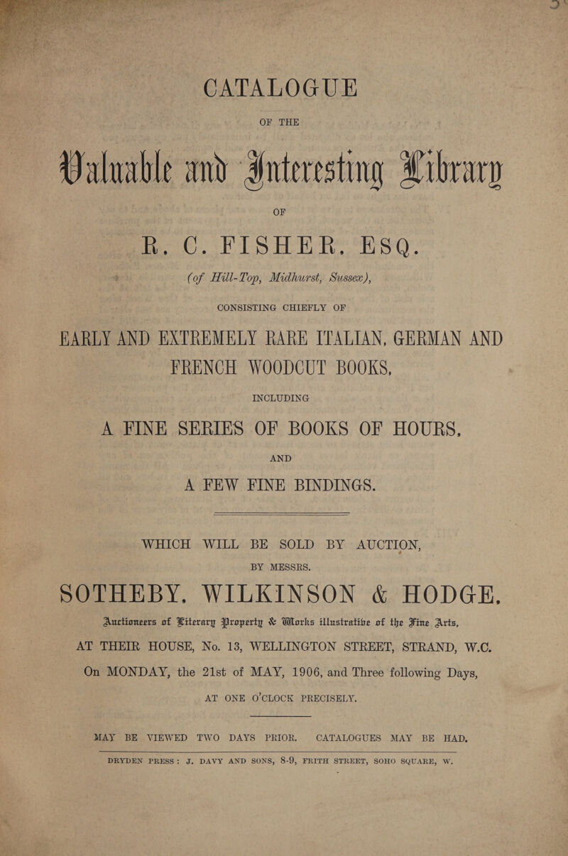  CATALOGUE OF THE Valuable and Interesting Library R. C. FISHER. Esq. (of Hill-Top, Midhurst, Sussex), CONSISTING CHIEFLY OF HARLY AND EXTREMELY RARE ITALIAN, GERMAN AND FRENCH WOODCUT BOOKS, INCLUDING A FINE SERIES OF BOOKS OF HOURS, AND A FEW FINE BINDINGS.   WHICH WILL BE SOLD BY AUCTION, BY MESSRS. SOTHEBY. WILKINSON &amp; HODGE, Auctioneers of Literary Property &amp; Works illustrative of the Fine Arts, AT THEIR HOUSE, No. 13, WELLINGTON STREET, STRAND, W.C. On MONDAY, the 21st of MAY, 1906, and Three following Days, AT ONE O'CLOCK PRECISELY. MAY BE VIEWED TWO DAYS PRIOR. CATALOGUES MAY BE HAD,  DRYDEN PRESS: J. DAVY AND SONS, 8-9, FRITH STREET, SOHO SQUARE, W.