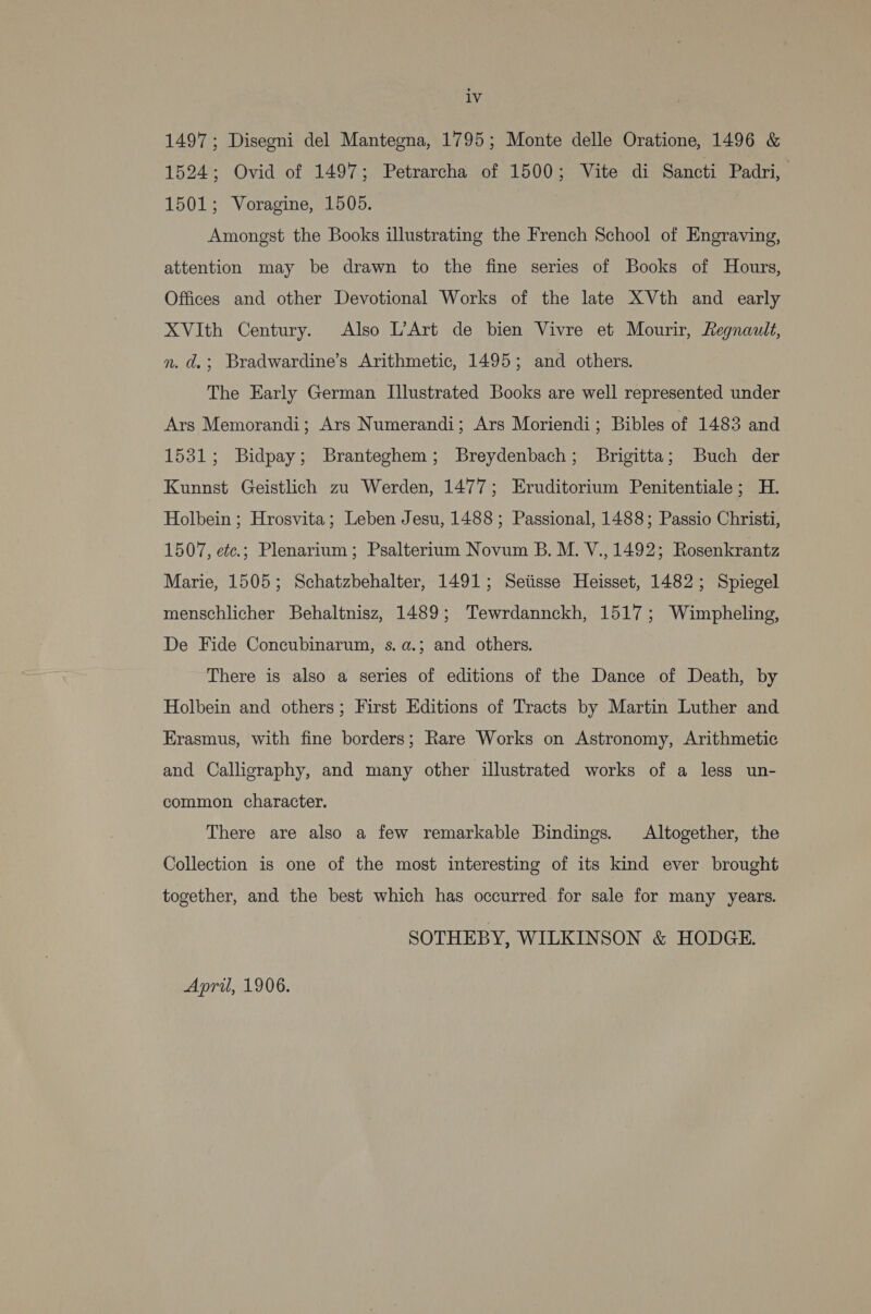 iv 1497; Disegni del Mantegna, 1795; Monte delle Oratione, 1496 &amp; 1524; Ovid of 1497; Petrarcha of 1500; Vite di Sancti Padri, 1501; Voragine, 1505. ) Amongst the Books illustrating the French School of Engraving, attention may be drawn to the fine series of Books of Hours, Offices and other Devotional Works of the late XVth and early XVIth Century. Also L’Art de bien Vivre et Mourir, Regnault, n. d.; Bradwardine’s Arithmetic, 1495; and others. The Early German Illustrated Books are well represented under Ars Memorandi; Ars Numerandi; Ars Moriendi; Bibles of 1483 and 1531; Bidpay; Branteghem; Breydenbach; Brigitta; Buch der Kunnst Geistlich zu Werden, 1477; Eruditorium Penitentiale; H. Holbein ; Hrosvita; Leben Jesu, 1488 ; Passional, 1488; Passio Christi, 1507, etc.; Plenarium; Psalterium Novum B. M. V., 1492; Rosenkrantz Marie, 1505; Schatzbehalter, 1491; Setisse Heisset, 1482; Spiegel menschlicher Behaltnisz, 1489; Tewrdannckh, 1517; Wimpheling, De Fide Concubinarum, s.a.; and others. There is also a series of editions of the Dance of Death, by Holbein and others; First Editions of Tracts by Martin Luther and Erasmus, with fine borders; Rare Works on Astronomy, Arithmetic and Calligraphy, and many other illustrated works of a less un- common character. There are also a few remarkable Bindings. Altogether, the Collection is one of the most interesting of its kind ever brought together, and the best which has occurred. for sale for many years. SOTHEBY, WILKINSON &amp; HODGE. April, 1906.