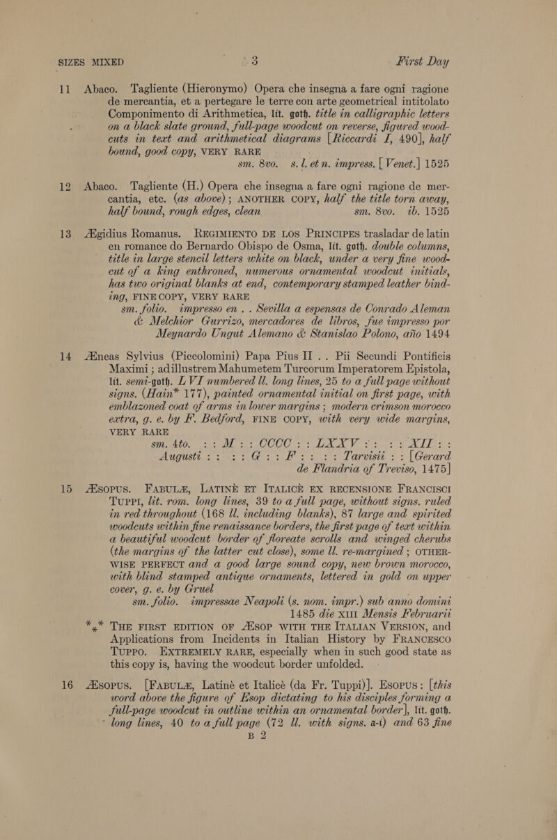 11 Abaco. ‘Tagliente (Hieronymo) Opera che insegna a fare ogni ragione de mercantia, et a pertegare le terre con arte geometrical intitolato Componimento di Arithmetica, lit. goth. t7tle in calligraphic letters on a black slate ground, full-page woodcut on reverse, figured wood- cuts in teat and arithmetical diagrams | Riccardi I, 490], half bound, good copy, VERY RARE . sm. 8vo. 8.1. etn. impress. | Venet.] 1525 12 Abaco. Tagliente (H.) Opera che insegna a fare ogni ragione de mer- cantia, etc. (as above); ANOTHER Copy, half the title torn away, half bound, rough edges, clean sm. 8vo. 1b. 1525 13 Agidius Romanus. REGIMIENTO DE LOS PRINCIPES trasladar de latin en romance do Bernardo Obispo de Osma, lit. got. dowble columns, title in large stencil letters white on black, under a very fine wood- cut of a king enthroned, numerous ornamental woodcut initials, has two original blanks at end, contemporary stamped leather bind- ing, FINECOPY, VERY RARE sm. folio. tmpresso en. . Sevilla a espensas de Conrado Aleman &amp; Melchior Gurrizo, mercadores de libros, fue impresso por Meynardo Ungut Alemano &amp; Stanislao Polono, ario 1494 14 AMneas Sylvius (Piccolomini) Papa Pius II .. Pii Secundi Pontificis Maximi ; adillustrem Mahumetem Turcorum Imperatorem Epistola, lit. semi-goth. L VI numbered ll. long lines, 25 to a full page without signs. (Hain* 1777), painted ornamental initial on first page, with emblazoned coat of arms in lower margins ; modern crimson morocco extra, g. &amp;. by F. Bedford, FINE COPY, with very wide margins, VERY RARE sm. 4to, :: Mo :: CCCC : : LAA : &gt; ATT ; Auguste 23 +3: frp ie ob A raed Vetere de “Flandri ta of Treviso, 1475] 15 Asopus. FapuLta, LATINE ET ITALICE EX RECENSIONE FRANCISCI Tuprl, lit. rom. long lines, 39 to a full page, without signs. ruled in red throughout (168 Ul. including blanks), 87 large and spirited woodcuts within fine renaissance borders, the first page of text within a beautiful woodcut border of floreate scrolls and winged cherubs (the margins of the latter cut close), some ll. re-margined ; OTHER- WISE PERFECT and a good large sound copy, new brown morocco, with blind stamped antique ornaments, lettered in gold on upper cover, g. é. by Gruel sm. folio. impressae Neapoli (s. nom. impr.) sub anno domini 1485 die x11 Mensis Februarit THE FIRST EDITION OF A“SOP WITH THE ITALIAN VERSION, and Applications from Incidents in Italian History by FRANCESCO Tuppo. EXTREMELY RARE, especially when in such good state as this copy is, having the woodcut border unfolded. 16 Aisopus. [FasuLs, Latiné et Italice (da Fr. Tuppi)]. Esopus: [this word above the figure of Hsop dictating to his disciples forming a full-page woodcut in outline within an ornamental border], it. goth. - long lines, 40 toa full page (72 Ul. with signs. a-i) and 63 fine ° ol
