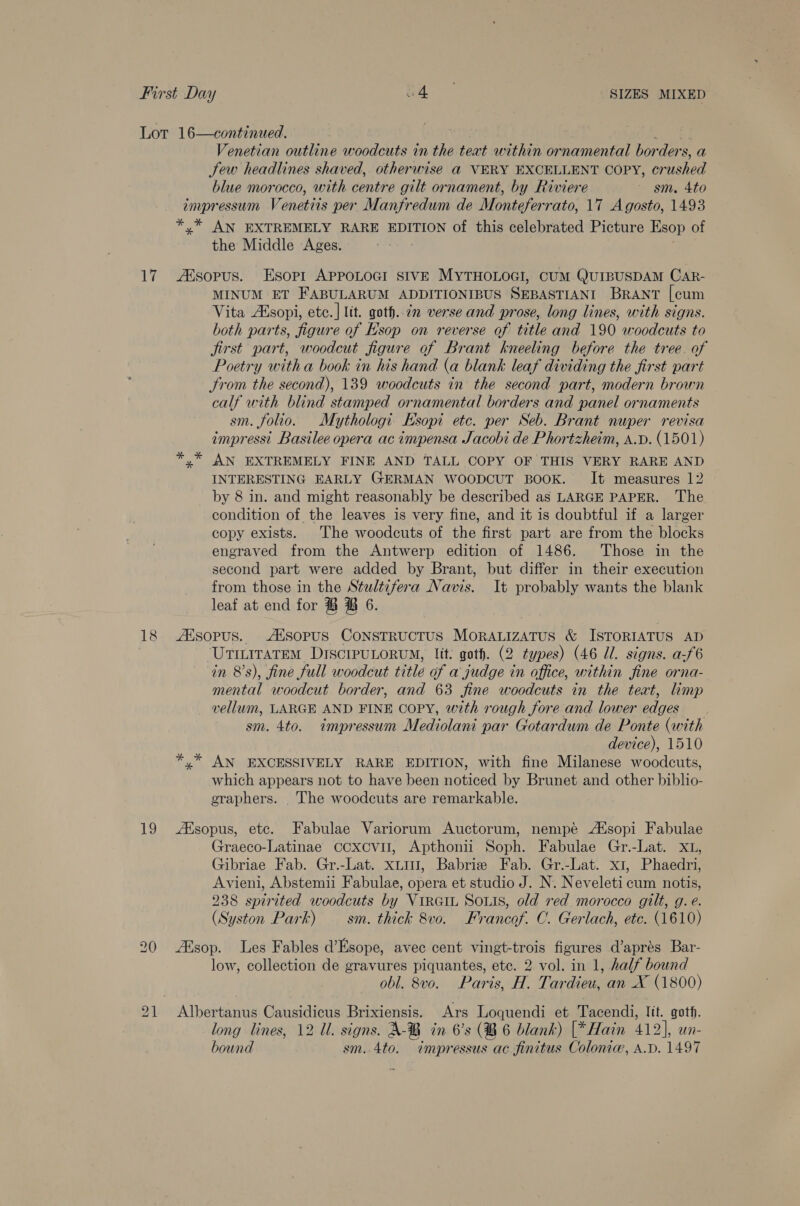 17 18 19 Venetian outline woodcuts in the teat within ornamental borders, a Jew headlines shaved, otherwise a VERY EXCELLENT COPY, crushed blue morocco, with centre gilt ornament, by Riviere ~ gm, Ato impressum Venetiis per Manfredum de Monteferrato, 17 Agosto, 1493 *,.* AN EXTREMELY RARE EDITION of this celebrated Picture Esop of the Middle Ages. Aisopus. Esopr APPOLOGI SIVE MYTHOLOGI, CUM QUIBUSDAM CAR- MINUM ET FABULARUM ADDITIONIBUS SEBASTIANI BRANT [cum Vita AXsopi, etc. | lit. goth..in verse and prose, long lines, with signs. both parts, figure of Hsop on reverse of title and 190 woodcuts to jirst part, woodcut figure of Brant kneeling before the tree. of Poetry with a book in his hand (a blank leaf dividing the first part From the second), 139 woodcuts in the second part, modern brown calf with blind stamped ornamental borders and panel ornaments sm. folio. Mythologi Esopi ete. per Seb. Brant nuper revisa impressi Basilee opera ac impensa Jacobi de Phortzheim, A.D. (1501) *,* AN EXTREMELY FINE AND TALL COPY OF THIS VERY RARE AND INTERESTING EARLY GERMAN WOODCUT BOOK. It measures 12 by 8 in. and might reasonably be described as LARGE PAPER. ‘The condition of the leaves is very fine, and it is doubtful if a larger copy exists. The woodcuts of the first part are from the blocks engraved from the Antwerp edition of 1486. Those in the second part were added by Brant, but differ in their execution from those in the Stultifera Navis. It probably wants the blank leaf at end for ® ® 6. Zisopus. Aisopus CoNSTRUCTUS MORALIZATUS &amp; ISTORIATUS AD UtiliTaTEM DISCIPULORUM, Itt: goth. (2 types) (46 Ul. signs. a-f6 in 8's), fine full woodcut title of a judge in office, within fine orna- mental woodcut border, and 63 fine woodcuts in the text, limp vellum, LARGE AND FINE Copy, with rough fore and lower edges sm. 4to. impressum Mediolani par Gotardum de Ponte (with device), 1510 AN EXCESSIVELY RARE EDITION, with fine Milanese woodcuts, which appears not to have been noticed by Brunet and other biblio- eraphers. _ The woodcuts are remarkable. ZKsopus, etc. Fabulae Variorum Auctorum, nempe Atsopi Fabulae Graeco-Latinae COxcvil, Apthonii Soph. Fabulae Gr.-Lat. Xt, Gibriae Fab. Gr.-Lat. xLim, Babrie Fab. Gr.-Lat. x1, Phaedri, Avieni, Abstemii Fabulae, opera et studio J. N. Neveleti cum notis, 238 spirited woodcuts by VirGIL Souis, old red morocco gilt, g. e. (Syston Park) sm. thick 8vo. Francof. C. Gerlach, etc. (1610) ZEsop. Les Fables d’Esope, avec cent vingt-trois figures d’aprés Bar- low, collection de gravures piquantes, etc. 2 vol. in 1, half bound obl. 8vo. Paris, H. Tardieu, an X (1800) Albertanus Causidicus Brixiensis. Ars Loquendi et Tacendi, lit. goth. long lines, 12 Ul. signs. A-B in 6’s (®B 6 blank) [*Hain 412], wn- bound sm..4to. dimpressus ac finitus Colonia, A.D. 1497