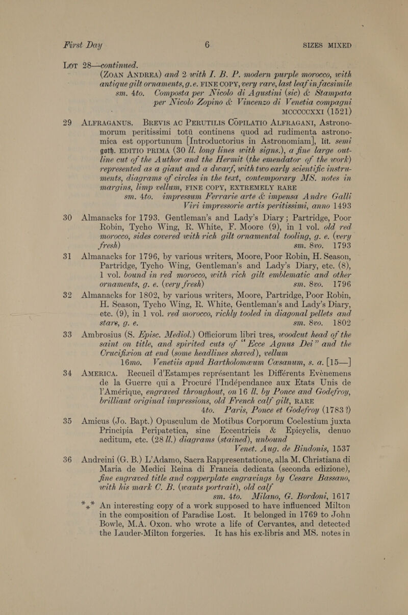 Lot 28—continued. (ZOAN ANDREA) and 2. with I. B. P. modern pur ‘ple morocco, with antique gilt ornaments, g.é. FINE COPY, very rare, last leaf in facsimile sm. 4to. Composta per Nicolo di Agustini (sie) &amp; Stampata per Nicolo Zopino &amp; Vincenzo di Venetia compagni Mccccoxxi (1521) 29 ALFRAGANUS. BREVIS AC PERUTILIS COPILATIO ALFRAGANI, Astrono- morum peritissimi totii continens quod ad rudimenta astrono- mica est opportunum [Introductorius in Astronomiam|], lit. semi got). EDITIO PRIMA (30 Jl. long lines with signs.), a fine large out- line cut of the Author and the Hermit (the emendator of the work) represented as a giant and a dwarf, with two early scientific instru- ments, diagrams of circles in the text, contemporary MS. notes in margins, limp vellum, FINE COPY, EXTREMELY RARE sm. 4to. impressum Ferrarie arte &amp; impensa Andre Galli Vire impressorie artis peritissimi, anno 1493 30 Almanacks for 1793. Gentleman’s and Lady’s Diary; Partridge, Poor Robin, Tycho Wing, R. White, F. Moore (9), in 1 vol. old red morocco, sides covered with rich gilt ornamental tooling, g. e. (very Sresh) sm. 8vo. 1793 31 Almanacks for 1796, by various writers, Moore, Poor Robin, H. Season, Partridge, Tycho Wing, Gentleman’s and Lady’s Diary, etc. (8), 1 vol. bound in red morocco, with rich gilt emblematic and other ornaments, g. e. (very fresh) sm. 8vo. 1796 32 Almanacks for 1802, by various writers, Moore, Partridge, Poor Robin, H. Season, Tycho Wing, R. White, Gentleman’s and Lady’s Diary, ete. (9), in 1 vol. red morocco, richly tooled in diagonal pellets and stare, g. é. sm. 8vo. 1802 33 Ambrosius (S. Epise. Mediol.) Officiorum libri tres, woodcut head of the saint on title, and spirited cuts of “ Ecce Agnus Dei” and the Crucifixion at end (some headlines shaved), vellum 16mo. Venetiis apud Bartholomeum Ceesanum, s. a. [15—] 34 AMERICA. Recueil d’Estampes représentant les Différents Evenemens de la Guerre quia Procuré lIndépendance aux Etats Unis de V’Ameérique, engraved throughout, on 16 ll. by Ponce and Godefroy, brilliant original impressions, old French calf gilt, RARE 4to. Paris, Ponce et Godefroy (1783 2) 35 Amicus (Jo. Bapt.) Opusculum de Motibus Corporum Coelestium juxta Principia Peripatetica, sine Eccentricis &amp; LEpicyclis, denuo aeditum, ete. (28 Ui.) diagrams (stained), unbound Venet. Aug. de Bindonts, 1537 36 Andreini (G. B.) L’Adamo, Sacra Rappresentatione, alla M. Christiana di Maria de Medici Reina di Francia dedicata (seconda edizione), jine engraved title and copperplate engravings by Cesare Bassano, with his mark CO. B. (wants portrait), old calf sm. 4to. Milano, G. Bordoni, 1617 *,* An interesting copy of a work supposed to have influenced Milton in the composition of Paradise Lost. It belonged in 1769 to John Bowle, M.A. Oxon. who wrote a life of Cervantes, and detected the Lauder-Milton forgeries. It has his ex-libris and MS. notes in