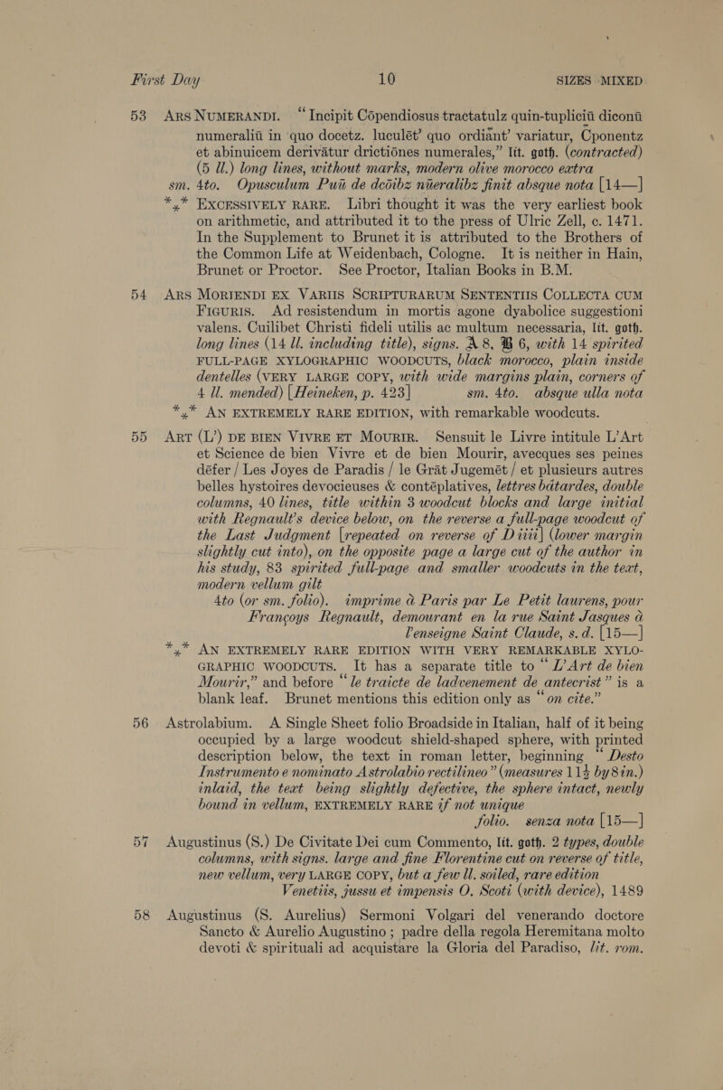 54 numeraliti in quo docetz. luculét’ quo ordiant’ variatur, Cponentz et abinuicem derivatur drictiones numerales,” Itt. goth. (contracted) on arithmetic, and attributed it to the press of Ulric Zell, c. 1471. In the Supplement to Brunet it is attributed to the Brothers of the Common Life at Weidenbach, Cologne. It is neither in Hain, Brunet or Proctor. See Proctor, Italian Books in B.M. Ficguris. Ad resistendum in mortis agone dyabolice suggestioni valens. Cuilibet Christi fideli utilis ac multum necessaria, Itt. goth. long lines (14 ll. including title), signs. A 8, B 6, with 14 spirited FULL-PAGE XYLOGRAPHIC WoopcuTs, black morocco, plain inside dentelles (VERY LARGE COPY, with wide margins plain, corners of 4 Il. mended) | Heineken, p. 423] sm. 4to. absque ulla nota 56 or =I 58 et Science de bien Vivre et de bien Mourir, avecques ses peines défer / Les Joyes de Paradis / le Grat Jugemét / et plusieurs autres belles hystoires devocieuses &amp; contéplatives, lettres bdtardes, double columns, 40 lines, title within 3 woodcut blocks and large initial with Regnault’s device below, on the reverse a full-page woodcut of the Last Judgment |repeated on reverse of Ditii| (lower margin slightly cut into), on the opposite page a large cut of the author in his study, 83 spirited full-page and smaller woodcuts in the text, modern vellum gilt 4to (or sm. folio). imprime &amp; Paris par Le Petit laurens, pour Francoys Regnault, demourant en la rue Saint Jasques a Venseigne Saint Claude, s.d. [15—] AN EXTREMELY RARE EDITION WITH VERY REMARKABLE XYLO- GRAPHIC woopcuTs. It has a separate title to “ L’ Art de bien Mourir,” and before “le traicte de ladvenement de antecrist” is a blank leaf. Brunet mentions this edition only as “on cite.” occupied by a large woodcut shield-shaped sphere, with printed description below, the text in roman letter, beginning “‘ Desto Instrumento e nominato A strolabio rectilineo ” (measures 114 by8in.) inlaid, the teat being slightly defective, the sphere intact, newly bound in vellum, EXTREMELY RARE 7f not unique folio. senza nota [15—] columns, with signs. large and fine Florentine cut on reverse of title, new vellum, very LARGE COPY, but a few Il. soiled, rare edition Venetiis, jussu et impensis O, Scoti (with device), 1489 Sancto &amp; Aurelio Augustino ; padre della regola Heremitana molto devoti &amp; spirituali ad acquistare la Gloria del Paradiso, Mt. 20m.