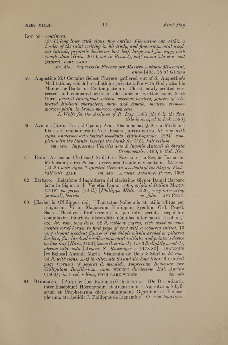 59 60 61 63 64 (34 1.) long lines with signs. fine outline Florentine cut within a border of the saint writing in his study, and fine ornamental wood- cut initials, printer’s device on last leaf, large and fine copy, with rough edges (Hain, 2010, not in Brunet), half russia (old star end papers), VERY RARE sm. 4to. impressoin Firenze per Maestro Antonio Miscomini, anno 1493, 18 di Giugno ti (S.) Certaine Select Prayers gathered out of S. Augustine’s Meditations, which he calleth his private talke with God ; also his Manuel or Booke of Contemplation of Christ, newly printed cor- rected and compared with an old auncient written copie, black letter, printed throughout within woodcut borders, figures of cele- brated Biblical characters, male and female, modern crimson morocco plain, in brown morocco open case J. Wolfe for the Assignes of R. Day, 1586 [the 6 in the first title is scraped to look 1580] Avienus (Rufus Festus) Opera; Arati Phenomena; Q. Sereni Medicine liber, etc. omnia curante Vict. Pisano, EDITIO PRIMA, /2t. rom. with signs. numerous astrological woodcuts [ Hain-Copinger, 2224], com- plete with the blanks (except the blank for G8), half vellum sm. 4to. impressum Venetiis arte &amp; ingenio Antonii de Strata Cremonensis, 1488, 8 Cal. Nov. Badius Ascensius (Jodocus) Stultifere Navicule seu Scaphe Fatuarum Mulierum ; circa Sensus exteriores fraude navigantium, lit. rom. (24 Ul.) with signs. 7 spirited German woodcuts of the Ship of Fools, half calf, RARE sm. 4to. Argent. Johannes Prusz, 1502 Barbaro. Relatione d’Inghilterra del clarissimo Signor Daniel Barbaro fatta in Signoria di Venetia l’anno 1565, original Italian MANU- SCRIPT on paper (22 Ul.) | Phillipps MSS. 6220], very interesting (stained), boards sm. folio. XVI CENT. [Barberiis (Philippus de)] “Tractatus Sollemnis et utilis editus per religiosum Virum Magistrum Philippum Syculum Ord. Praed. Sacre Theologiz Proffesorem; in quo infra scripta perpulchre compilavit ; imprimis discordatis nonullas inter factos Eusebum,” ete. lit. rom. long lines, 68 Ul. without marks, rich woodcut orna- mental scroll border to first page of text with a coloured initial, 13 very elegant woodcut figures of the Sibyls within arched or pillared borders, fine involved scroll ornamental initials, and printer’s device on last leaf [ Hain, 2453], (some Ul. stained ; 2 or 3 Ul. slightly mended), absque ulla nota [| Argent. S. Riessinger, c. 1478-80|—DraLocus [et Egloga] Antonii Marie Visdomini de Ocio &amp; Sibyllis, lt rom. 94 Ul. with signs. A-Q in alternate 8’s and 4’s, long lines 26 to a full page (corners of several Ul. mended); Impressum Bononiae per Calligulam Bazillerium, anno mccccc duodecimo Kal. Apriles (1500) ; ¢n 1 vol. vellum, BOTH RARE WORKS sm. 4to BARBERUS. [PHILIPPI (DE’ BARBERII)] OpuscULA. (De Discordantia inter Eusebium) Hieronymum et Augustinum ; Approbatus Sibyll- arum et Prophetarum dictis omniumque Gentilium et Philoso- phorum, etc. [edidit J. Philippus de Lignamine], “’t. rom. long lines,