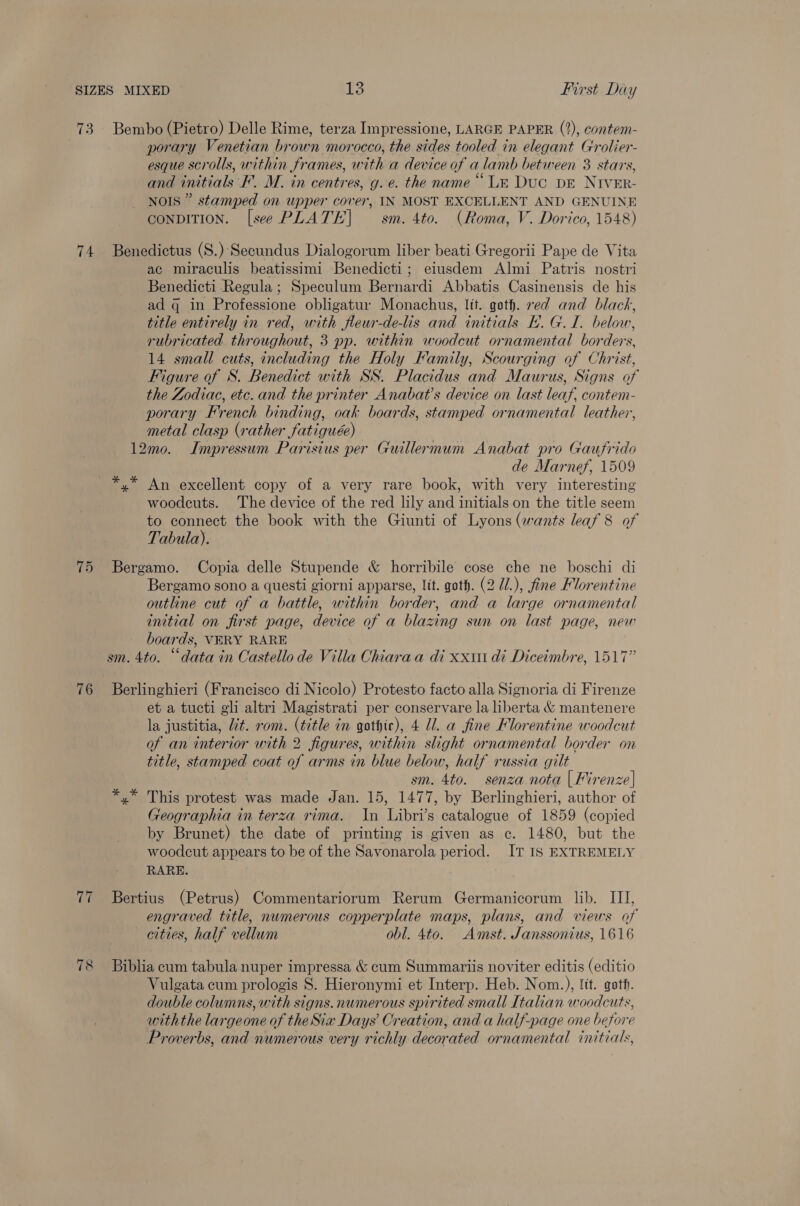 73. Bembo (Pietro) Delle Rime, terza Impressione, LARGE PAPER (2), contem- porary Venetian brown morocco, the sides tooled in elegant Grolier- esque scrolls, within frames, with a device of a lamb between 3 stars, and initials F. M. in centres, g.e. the name “Le Duc pE NIvEr- NOIS” stamped on upper cover, IN MOST EXCELLENT AND GENUINE conpDITION. [see PLATE] sm. 4to. (Roma, V. Dorico, 1548) 74 Benedictus (S.) Secundus Dialogorum liber beati-Gregorii Pape de Vita ac miraculis beatissimi Benedicti; eiusdem Almi Patris nostri Benedicti Regula ; Speculum Bernardi Abbatis Casinensis de his ad q in Professione obligatur Monachus, lit. goth. ed and black, title entirely in red, with fleur-de-lis and initials BH. G.I. below, rubricated. throughout, 3 pp. within woodcut ornamental borders, 14 small cuts, including the Holy Family, Scourging of Christ, Figure of S. Benedict with SS. Placidus and Maurus, Signs of the Zodiac, etc. and the printer Anabat’s device on last leaf, contem- porary French binding, oak boards, stamped ornamental leather, metal clasp (rather fatiguée) 12mo. Impressum Parisius per Guillermum Anabat pro Gaufrido de Marnef, 1509 *,* An excellent copy of a very rare book, with very interesting woodcuts. The device of the red lily and initials on the title seem to connect the book with the Giunti of Lyons (wants leaf 8 of Tabula). 75 Bergamo. Copia delle Stupende &amp; horribile cose che ne boschi di Bergamo sono a questi giorni apparse, lit. goth. (2 U/.), fine Florentine outline cut of a battle, within border, and a large ornamental initial on first page, device of a blazing sun on last page, new boards, VERY RARE sm. 4to. “data in Castello de Villa Chiaraa di xxi di Diceimbre, 1517” 76 Berlinghieri (Francisco di Nicolo) Protesto facto alla Signoria di Firenze et a tucti gli altri Magistrati per conservare la liberta &amp; mantenere la justitia, lit. rom. (title in gothic), 4 Ul. a fine Florentine woodcut of an interior with 2 figures, within slight ornamental border on title, stamped coat of arms in blue below, half russia gilt sm. 4to. senza nota | Firenze] *,* This protest was made Jan. 15, 1477, by Berlinghieri, author of Geographia in terza rima. In Libri’s catalogue of 1859 (copied by Brunet) the date of printing is given as c. 1480, but the woodcut appears to be of the Savonarola period. IT IS EXTREMELY RARE. 77 Bertius (Petrus) Commentariorum Rerum Germanicorum lib. III, engraved title, numerous copperplate maps, plans, and views of cities, half vellum obl. 4t0. Amst. Janssonius, 1616 78 Biblia cum tabula nuper impressa &amp; cum Summariis noviter editis (editio Vulgata cum prologis 8S. Hieronymi et Interp. Heb. Nom.), {it. goth. double columns, with signs. numerous spirited small [tahan woodcuts, withthe largeone of theSia Days Creation, and a half-page one before Proverbs, and numerous very richly decorated ornamental initials,