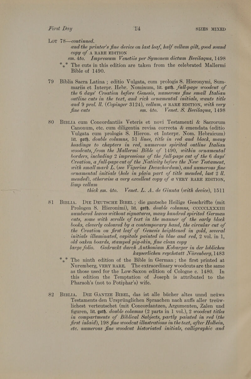Lor 78—continued. and the printer’s fine device on last leaf, half vellum gilt, good sound copy of A RARE EDITION sm. 4to. Impressum Venetiis per Symonem dictum Bevilaqua, 1498 *,* The cuts in this edition are taken from the celebrated Mallermi Bible of 1490. | 79 Biblia Sacra Latina ; editio Vulgata, cum prologis 8. Hieronymi, Sum- mariis et Interpr. Hebr. Nominum, lit. goth. full-page woodcut of the 6 days’ Creation before Genesis, numerous fine small Italian outline cuts in the teat, and rich ornamental initials, wants title and 9 prel. ll. (Copinger 3124), vellum, @ RARE EDITION, with very jine cuts sm. 4to. Venet. S. Bevilaqua, 1498 80 BrpLiA cum Concordantiis Veteris et novi Testamenti &amp; Sacrorum Canonum, etc. cum diligentia revisa correcta &amp; emendata (editio Vulgata cum prologis S. Hieron. et Interpr. Nom. Hebraicum) ltt. goth. double columns, 51 lines, title in red and black, many headings to chapters in red, numerous spirited outline Italian woodcuts, from the Mallermi Bible of 1490, within ornamental borders, including 2 impressions of the full-page cut of the 6 days’ Creation, a full-page cut of the Nativity before the New Testament, with small mark L. (see Vigerius Decachordum), and numerous fine ornamental initials (hole in plain part of title mended, last 2 U. mended), otherwise a very excellent copy of @ VERY RARE EDITION, limp vellum thick sm. 4to. Venet. L. A. de Giunta (with device), 1511 81 BrpirA. Drie DEuTSCHE BIBEL; die gantsche Heilige Geschriffte (mit Prologen S. Hieronimi), lit. goth. double columns, CCOOCCLXXXII numbered leaves without signatures, many hundred spirited German cuts, some with scrolls of teat in the manner of the early block books, cleverly coloured by a contemporary hand, the circular cut of the Creation on first leaf of Genesis heightened in gold, several initials illuminated, capitals painted in blue and red, 2 vol. in 1, old oaken boards, stamped pig-skin, fine clean copy large folio. Gedruckt durch Anthonium Koburger in der loblichen kayserlichen reychstatt Nirenberg, 1483 *,* The ninth edition of the Bible in German; the first printed at Nuremberg, VERY RARE. The extraordinary woodcuts are the same as those used for the Low-Saxon edition of Cologne c. 1480. In this edition the Temptation of Joseph is attributed to the Pharaoh’s (not to Potiphar’s) wife. 82 BipuiaA. Din GANTZE BIBEL, das ist alle biicher altes unnd neiiws Testaments den Urspriinglichen Spraachen nach auffs aller tretiw- lichest verteutschet. (mit Concordantzen, Argumenten, Zalen und figuren, lit. goth. double columns (2 parts in 1 vol.), 2 woodcut titles in compartments of Biblical Subjects, partly painted in red (the jirst inlaid), 198 fine woodcut illustrations in the text, after Holbein, etc. numerous fine woodcut historiated initials, calligraphic and