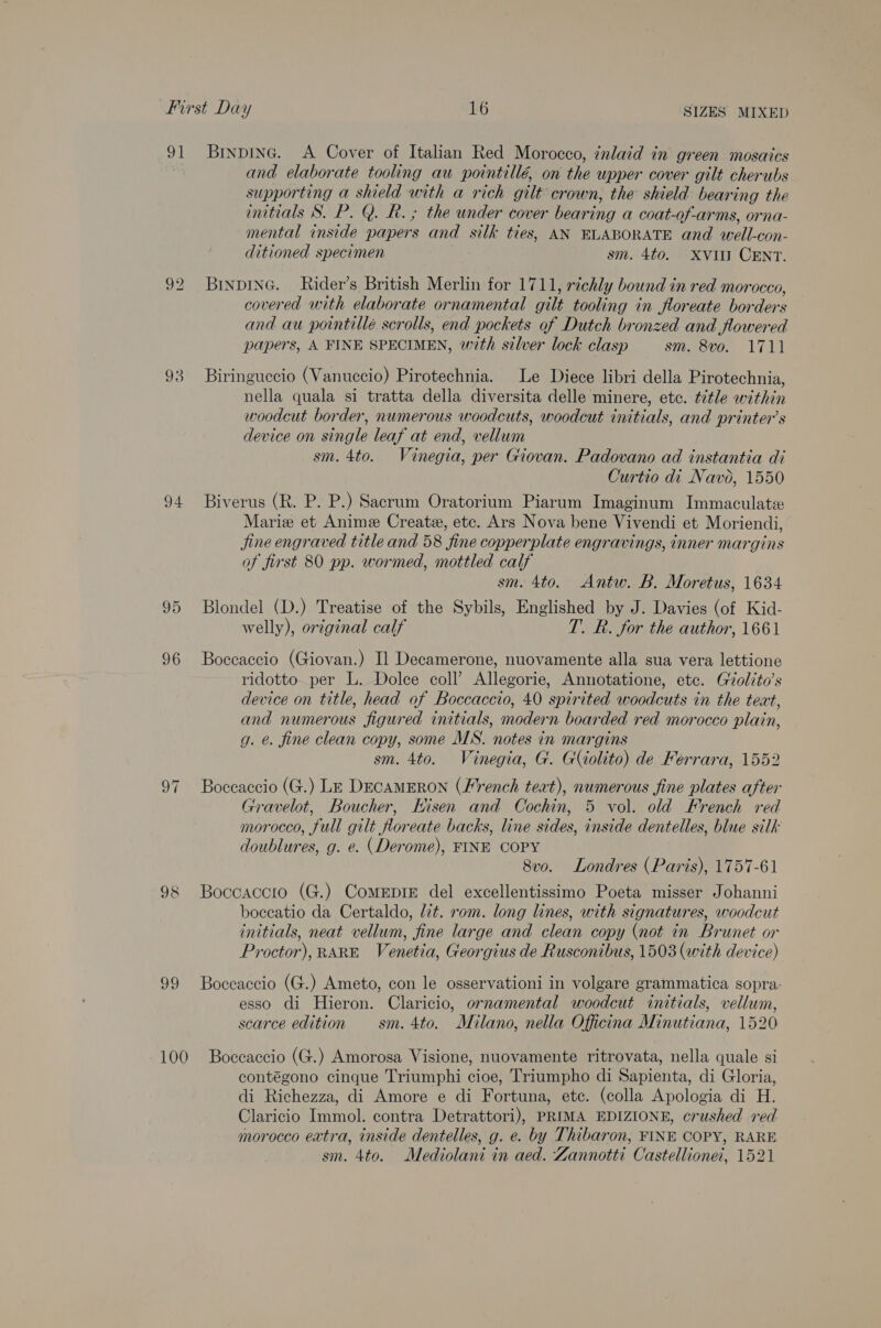 91 Brnpine. &lt;A Cover of Italian Red Morocco, ¢nlaid in green mosaics and elaborate tooling au pointillé, on the upper cover gilt cherubs supporting a shield with a rich gilt crown, the shield bearing the initials S. P. Q. R.; the under cover bearing a coat-of-arms, orna- mental inside papers and silk ties, AN ELABORATE and well- COn- ditioned specimen sm. 4to. XVII CENT. 92 Binpine. Rider’s British Merlin for 1711, richly bound in red morocco, covered with elaborate ornamental gilt tooling in floreate bor ders and au pointillé scrolls, end pockets of Dutch bronzed and flowered papers, A FINE SPECIMEN, with silver lock clasp sm. 8vo. 1711 93 Biringuccio (Vanuccio) Pirotechnia. Le Diece libri della Pirotechnia, nella quala si tratta della diversita delle minere, etc. title within woodcut border, numerous woodcuts, woodcut initials, and printer’s device on single leaf at end, vellum sm. 4to. Vinegia, per Giovan. Padovano ad instantia di Curtio di Navo, 1550 94 Biverus (R. P. P.) Sacrum Oratorium Piarum Imaginum Immaculatie Marie et Anime Creat, etc. Ars Nova bene Vivendi et Moriendi, Jjine engraved title and 58 fine copperplate engravings, inner margins of first 80 pp. wormed, mottled calf sm. 4to. Antw. B. Moretus, 1634 95 Blondel (D.) Treatise of the Sybils, Englished by J. Davies (of Kid- welly), original calf T. R. for the author, 1661 96 Boccaccio (Giovan.) Il Decamerone, nuovamente alla sua vera lettione ridotto per L. Dolce coll’ Allegorie, Annotatione, etc. Giolito’s device on title, head of Boccaccio, 40 spirited woodcuts in the teat, and numerous figured initials, modern boarded red morocco plain, g. é. fine clean copy, some MS. notes in margins sm. 4to. Vinegia, G. G(iolito) de Ferrara, 1552 97 Boccaccio (G.) LE DECAMERON (French teat), numerous fine plates after Gravelot, Boucher, Hisen and Cochin, 5 vol. old French red morocco, full gilt floreate backs, line sides, inside dentelles, blue silk doublures, g. e. (Derome), FINE COPY 8vo. Londres (Paris), 1757-61 98 Boccaccio (G.) ComeEpiE del excellentissimo Poeta misser Johanni bocecatio da Certaldo, it. rom. long lines, with signatures, woodcut initials, neat vellum, fine large and clean copy (not in Brunet or Proctor), RARE Venetia, Georgius de Rusconibus, 1503 (with device) 99 Boceaccio (G.) Ameto, con le osservationi in volgare grammatica sopra: esso di Hieron. Claricio, ornamental woodcut initials, vellum, scarce edition sm. 4to. Milano, nella Officina Minutiana, 1520 100 Boccaccio (G.) Amorosa Visione, nuovamente ritrovata, nella quale si contégono cinque Triumphi cioe, Triumpho di Sapienta, di Gloria, di Richezza, di Amore e di Fortuna, etc. (colla Apologia di H. Claricio Immol. contra Detrattori), PRIMA EDIZIONE, crushed red morocco extra, inside dentelles, g. e. by Thibaron, FINE COPY, RARE sm. 4to. Mediolani in aed. Zannotti Castellionei, 1521