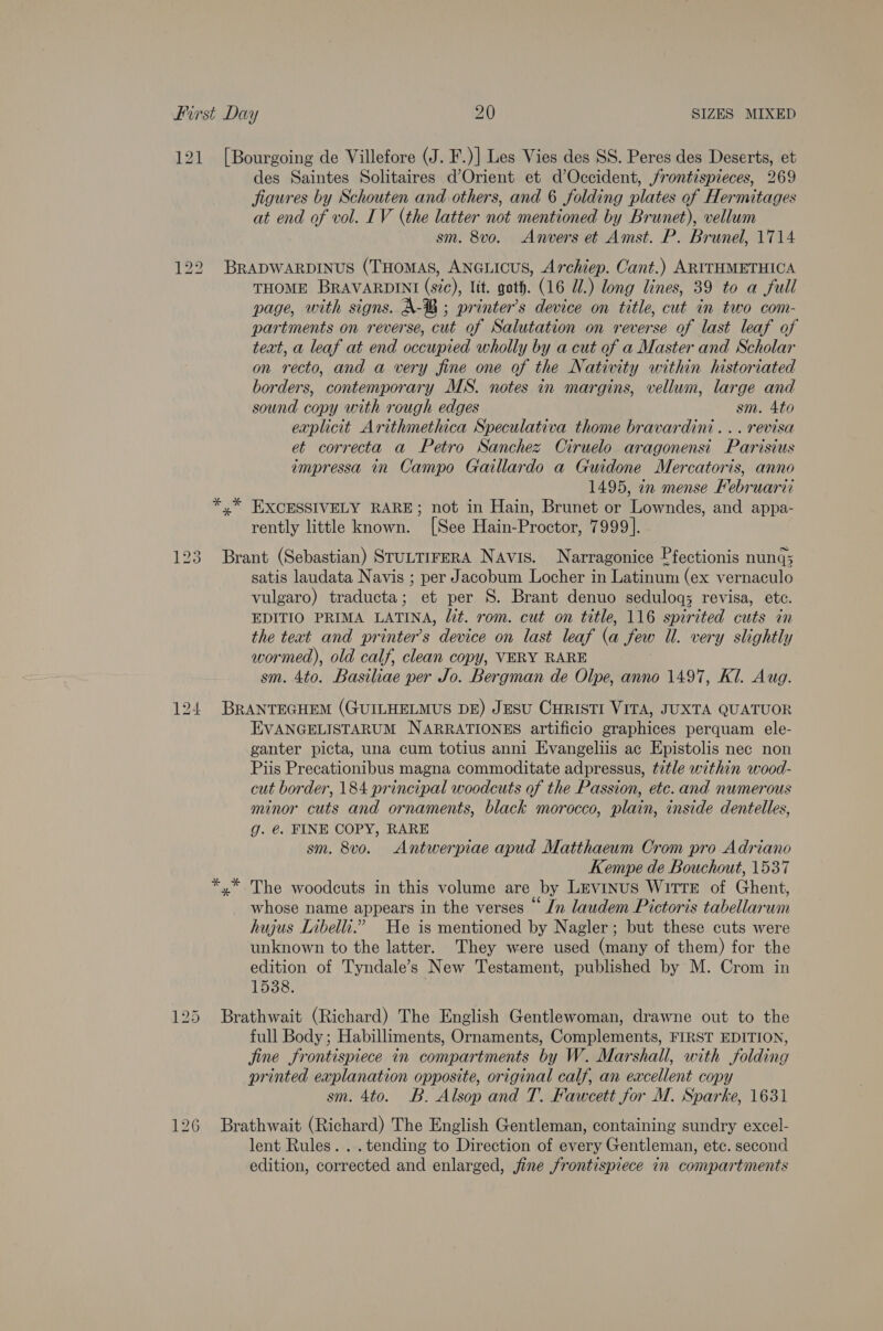 121 [Bourgoing de Villefore (J. F.)| Les Vies des SS. Peres des Deserts, et des Saintes Solitaires d’Orient et d’Occident, frontispieces, 269 figures by Schouten and others, and 6 folding plates of Hermitages at end of vol. IV (the latter not mentioned by Brunet), vellum sm. 8vo. Anvers et Amst. P. Brunel, 1714 122 Brapwarpinus (THomas, ANGLICUS, Archiep. Cant.) ARITHMETHICA THOME BRAVARDINI (sic), ltt. goth. (16 UW.) long lines, 39 to a full page, with signs. A-®B ; printer’s device on title, cut in two com- partments on reverse, cut of Salutation on reverse of last leaf of teat, a leaf at end occupied wholly by a cut of a Master and Scholar on recto, and a very fine one of the Nativity within historiated borders, contemporary MS. notes in margins, vellum, large and sound copy with rough edges sm. Ato explicit Arithmethica Speculativa thome bravardini... revisa et correcta a Petro Sanchez Ciruelo aragonenst Parisius impressa in Campo Gaillardo a Guidone Mercatoris, anno 1495, in mense Kebruarii *,* EXCESSIVELY RARE; not in Hain, Brunet or Lowndes, and appa- rently little known. [See Hain-Proctor, 7999]. 123 Brant (Sebastian) SruLTIFERA Navis. Narragonice Pfectionis nung; satis laudata Navis ; per Jacobum Locher in Latinum (ex vernaculo vulgaro) traducta; et per S. Brant denuo seduloqg; revisa, etc. EDITIO PRIMA LATINA, lit. rom. cut on title, 116 spirited cuts in the text and printer’s device on last leaf (a few Ul. very slightly wormed), old calf, clean copy, VERY RARE sm. 4to. Basiliae per Jo. Bergman de Olpe, anno 1497, Kl. Aug. 124 BRANTEGHEM (GUILHELMUS DE) JESU CHRISTI VITA, JUXTA QUATUOR EVANGELISTARUM NARRATIONES artificio graphices perquam ele- ganter picta, una cum totius anni Evangeliis ac Epistolis nec non Piis Precationibus magna commoditate adpressus, title within wood- cut border, 184 principal woodcuts of the Passion, etc. and numerous minor cuts and ornaments, black morocco, plain, inside dentelles, g. é. FINE COPY, RARE sm. 8vo. Antwerpiae apud Matthaeum Crom pro Adriano Kempe de Bouchout, 1537 *,* The woodcuts in this volume are by Levinus WITTE of Ghent, whose name appears in the verses “In laudem Pictoris tabellarum hujus Libelli.” He is mentioned by Nagler; but these cuts were unknown to the latter. They were used (many of them) for the edition of Tyndale’s New Testament, published by M. Crom in 1538. 125 Brathwait (Richard) The English Gentlewoman, drawne out to the full Body ; Habilliments, Ornaments, Complements, FIRST EDITION, jine frontispiece in compartments by W. Marshall, with folding printed explanation opposite, original calf, an excellent copy sm. 4to. B. Alsop and T. Fawcett for M. Sparke, 1631 126 Brathwait (Richard) The English Gentleman, containing sundry excel- lent Rules. ..tending to Direction of every Gentleman, etc. second edition, corrected and enlarged, jine frontispiece in compartments