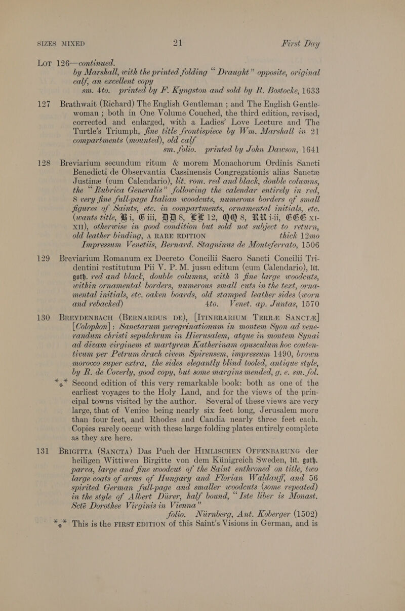 Lor 126—continued. by Marshall, with the printed folding “ Draught” opposite, original calf, an excellent copy sm. 4to. printed by F. Kyngston and sold by R. Bostocke, 1633 127 Brathwait (Richard) The English Gentleman ; and The English Gentle- woman ; both in One Volume Couched, the third edition, revised, corrected and enlarged, with a Ladies’ Love Lecture and The Turtle’s Triumph, fine title frontispiece by Wm. Marshall in 21 compartments (mounted), old calf sm. folio. sprinted by John Dawson, 1641 128 Breviarium secundum ritum &amp; morem Monachorum Ordinis Sancti Benedicti de Observantia Cassinensis Congregationis alias Sanctze Justine (cum Calendario), lit. rom. red and black, double columns, the “ Rubrica Generalis” following the calendar entirely in red, 8 very fine full-page Italian woodcuts, numerous borders of small jigures of Saints, etc. in compartments, ornamental initials, ete. (wants title, Bi, Git, DD8, LL 12, OO 8, RRiii, EEE x1 XII), otherwise in good condition but sold not subject to return, old leather binding, A RARE EDITION thick 12mo Impressum Venetiis, Bernard. Stagninus de Monteferrato, 1506 129 Breviarium Romanum ex Decreto Concilii Sacro Sancti Concilii Tri- dentini restitutum Pii V. P. M. jussu editum (cum Calendario), lit. goth. red and black, double columns, with 3 fine large woodcuts, within ornamental borders, numerous small cuts in the text, orna- mental initials, etc. oaken boards, old stamped leather sides (worn and rebacked) 4to. Venet. ap. Juntas, 1570 130 BrREYDENBACH (BERNARDUS DE), [ITINERARIUM TERR&amp; SANCTA| | Colophon]: Sanctarum peregrinationum in montem Syon ad vene- randum christi sepulchrum in Hierusalem, atque in montem Synai ad divam virginem et martyrem Katherinam opusculum hoc conten- tivum per Petrum drach civem Spirensem, impressum 1490, brown morocco super extra, the sides elegantly blind tooled, antique style, by R. de Coverly, good copy, but some margins mended, g. e. sm. fol. *,* Second edition of this very remarkable book: both as one of the earliest voyages to the Holy Land, and for the views of the prin- cipal towns visited by the author. Several of these views are very large, that of Venice being nearly six feet long, Jerusalem more than four feet, and Rhodes and Candia nearly three feet each. Copies rarely occur with these large folding plates entirely complete as they are here. 131 Bricirra (SANcTA) Das Puch der HIMLISCHEN OFFENBARUNG der heiligen Wittiwen Birgitte von dem Kiinigreich Sweden, lit. goth. parva, large and fine woodcut of the Saint enthroned on title, two large coats of arms of Hungary and Florian Waldauff, and 56 spirited German full-page and smaller woodcuts (some repeated) in the style of Albert Diirer, half bound, “ Iste liber is Monast. Scté Dorothee Virginis in Vienna” folio. Niirnberg, Ant. Koberger (1502) *,* This is the FIRST EDITION of this Saint’s Visions in German, and is