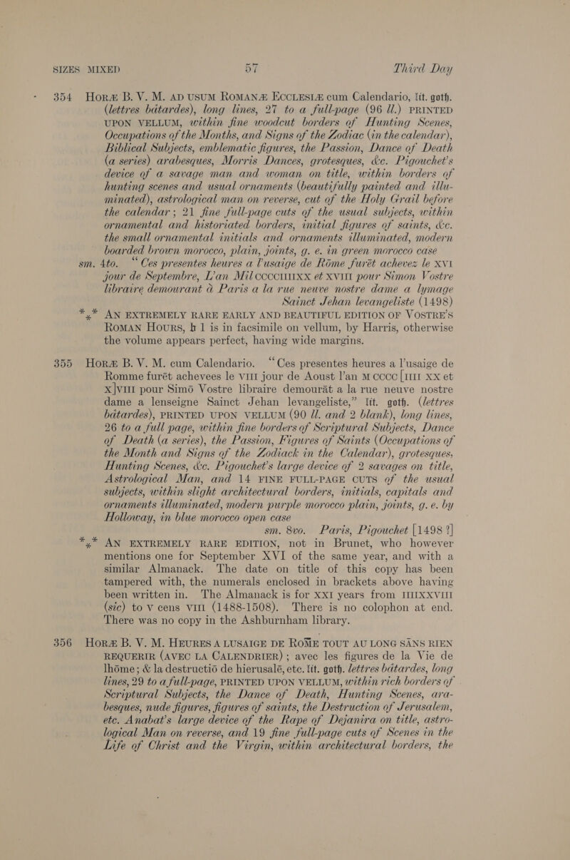 354. Horm B. V. M. Ap USUM ROMAN ECCLESL% cum Calendario, lit. goth. (lettres bdtardes), long lines, 27 to a full-page (96 Ul.) PRINTED UPON VELLUM, within fine woodcut borders of Hunting Scenes, Occupations of the Months, and Signs of the Zodiac (in the calendar), Biblical Subjects, emblematic figures, the Passion, Dance of Death (a series) arabesques, Morris Dances, grotesques, &amp;c. Pigouchet’s device of a savage man and woman on title, within borders of hunting scenes and usual ornaments (beautifully painted and illu- minated), astrological man on reverse, cut of the Holy Grail before the calendar; 21 fine full-page cuts of the usual subjects, within ornamental and historiated borders, initial figures of saints, de. the small ornamental initials and ornaments illuminated, modern boarded brown morocco, plain, joints, g. e. in green morocco case sm. 4to. “Ces presentes heures a Vusaige de Rome furét achevez le xvi jour de Septembre, L’an Mil ccccwiixx et xvitt pour Simon Vostre libraire demourant ad Paris a la rue neuve nostre dame a lymage Sainct Jehan levangeliste (1498) *,* AN EXTREMELY RARE EARLY AND BEAUTIFUL EDITION OF VOSTRE’S RomMAN Hours, tr 1 is in facsimile on vellum, by Harris, otherwise the volume appears perfect, having wide margins. 355 Hora B.V.M. cum Calendario. “Ces presentes heures a l’usaige de Romme furét achevees le vitt jour de Aoust l’an m coco [1111 xx et x|vur pour Simo Vostre libraire demourat a la rue neuve nostre dame a lenseigne Sainct Jehan levangeliste,” {it. got. (lettres bdtardes), PRINTED UPON VELLUM (90 Zl. and 2 blank), long lines, 26 toa full page, within fine borders of Scriptural Subjects, Dance of Death (a series), the Passion, Figures of Saints (Occupations of the Month and Signs of the Zodiack in the Calendar), grotesques; Hunting Scenes, &amp;c. Pigouchet’s large device of 2 savages on title, Astrological Man, and 14 FINE FULL-PAGE CUTS of the usual subjects, within slight architectural borders, initials, capitals and ornaments illuminated, modern purple morocco plain, joints, g.e. by Holloway, in blue morocco open case sm. 8vo. Paris, Pigouchet {1498 2] AN EXTREMELY RARE EDITION, not in Brunet, who however mentions one for September XVI of the same year, and with a similar Almanack. The date on title of this copy has been tampered with, the numerals enclosed in brackets above having been written in. The Almanack is for XxI years from IIIXXVIII (sic) to V cens Vill (1488-1508). There is no colophon at end. There was no copy in the Ashburnham library. 356 Hora B. V. M. HEURES A LUSAIGE DE ROME TOUT AU LONG SANS RIEN REQUERIR (AVEC LA CALENDRIER) ; avec les figures de la Vie de lhome; &amp; la destructid de hierusalé, etc. lit. goth. lettres batardes, long lines, 29 to a full-page, PRINTED UPON VELLUM, within rich borders of Scriptural Subjects, the Dance of Death, Hunting Scenes, ara- besques, nude figures, figures of saints, the Destruction of Jerusalem, etc. Anabat’s large device of the Rape of Dejanira on title, astro- logical Man on reverse, and 19 fine full-page cuts of Scenes in the Life of Christ and the Virgin, within architectural borders, the