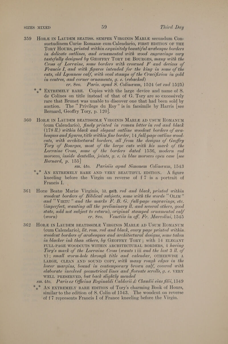 suetudinem Curiz Romane cum Calendario, FIRST EDITION OF THE Tory Hours, printed within exquisitely beautiful arabesque borders in delicate outlines, and ornamented with wood engravings very tastefully designed by GEOFFRY TORY DE BOURGES, many with the Cross of Lorraine, some borders with crowned F' and devices of Francis [, and with figures intended for the king in some of the cuts, old Lyonnese calf, with oval stamps of the Crucifixion in gold in centres, and corner ornaments, g. e. (rebacked) cr. 8vo. Paris. apud S. Colineewm, 1524 (at end 1525) *,* EXTREMELY RARE. Copies with the large device and name of S. de Colines on title instead of that of G. Tory are so excessively rare that Brunet was unable to discover one that had been sold by auction. The “Privilege du Roy” is in facsimile by Harris [see Bernard, Geoffry Tory, p. 120]. 361 (cum Calendario), finely printed in roman letter in red and black (178 Ul.) within black and elegant outline woodcut borders of ara- besques and figures, title within fine border, 14 full-page outline wood- cuts, with architectural borders, all from the designs of Geoffry Tory of Bourges, most of the large cuts with his mark of the Lorraine Cross, some of the borders dated 1536, modern red morocco, inside dentelles, joints, g. e. in blue morocco open case | see Bernard, p. 155| sm. 4to. Parisiis apud Simonem Colinwum, 1543 *,* AN EXTREMELY RARE AND VERY BEAUTIFUL EDITION. A figure kneeling before the Virgin on reverse of f 7 is a portrait of Francis I. , Hore Beate Marie Virginis, lit. goth. red and black, printed within woodcut borders of Biblical subjects, some with the words “Ovim” and “Virtu” and the marks F. B. G. full-page engravings, ete. (imperfect, wanting all the preliminary Ul. and several others, good state, sold not subject to return), original stamped ornamental calf (worn) cr. 8vo. Venetiis in off. Fr. Marcolini, 1545 Hor 1N LAUDEM BEATISSIMA VIRGINIS MARLH AD Usum ROMANUM (cum Calendario), lit. rom. red and black, every page printed within woodcut borders of arabesques and architectural designs, some taken in blacker ink than others, by GEOFFRY TORY; with 14 ELEGANT FULL-PAGE WOODCUTS WITHIN ARCHITECTURAL BORDERS, 4 having Tory’s mark of the Lorraine Cross (wants 1iti and the last 3 Ul. of y); small worm-hole through title and calendar, OTHERWISE A LARGE, CLEAN AND SOUND COPY, with many rough edges in the lower margins, bound in contemporary brown calf, covered with elaborate involved geometrical lines and floreate scrolls, g. e. VERY WELL PRESERVED, but bach slightly mended sm.4to. Paris ex Officina Reginaldi Calderti &amp; Claudii eius filii, 1549 *,* AN EXTREMELY RARE EDITION of Tory’s charming Book of Hours, similar to the edition of S. Colin of 1543. The woodcut on reverse of {7 represents Francis I of France kneeling before the Virgin.
