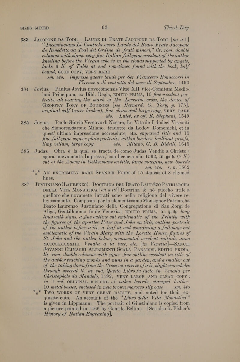 383 384 385 386 387 JACOPONE DA Topi. LAupE pI FRATE JACOPONE DA Topi [on a1} ‘“ Incominciano Li Cantichi overo Laude del Beato Frate Jacopone de Benedetto da Todi del Ordine de frati minori,” lit. rom. double columns with signs. very fine Italian full-page woodcut of the author kneeling before the Virgin who is in the clouds supported by angels, lacks 6 ll. of Table at end sometimes found with the book, half bound, GOOD COPY, VERY RARE sm. 4to. impresse queste laude per Ser Francesco Bonaccorsi in Firenze a di ventiotto del mese di Septembre, 1490 Jovius. Paulus Jovius novocomensis Vite XII Vice-Comitum Medio- lani Principum, ex Bibl. Regia, EDITIO PRIMA, 10 fine woodcut por- traits, all bearing the mark of the Lorraine cross, the device of Grorrry Tory or Bources [see Bernard, G. Tory, p. 175), original calf (cover broken), fine clean and large copy, VERY RARE 4to. Lutet. ex off. R. Stephani, 1549 Jovius. Paolo Giovio Vescovo di Nocera, Le Vite de I dodeci Visconti che Signoreggiarono Milano, tradotte da Lodov. Domenichi, et in quest’ ultima impressione accresciute, ete. engraved title and 15 jine full-page copper-plate portraits within borders, brilliant proofs, limp vellum, large copy 4to. Milano, G. B. Bidelli, 1645 Judas. Obra é la qual se tracta de como Judas Vendio a Christo / agora nuevamente Impressa/ con licencia ano 1562, lit. goth. (2 7.) cut of the Agony in Gethsemane on title, large margins, new boards sm. 4to. 8s. n. 1562 *,* AN EXTREMELY RARE SPANISH Poem of 15 stanzas of 8 rhymed lines. JUSTINIANO(LAURENZO). Docrrina DEL BEATO LAUREZO PATRIARCHA DELLA Vira Monastica [on aizi] Doctrina &amp; nod puocho utile a quelloro che novaméte intrati sono nella religione del vivere re- ligiosamente. Composita per lo clementissimo Monsignor Patriarcha Beato Laurenzo Justiniano della Congregatione di San Zorgi de Aliga, Gentilhuomo fo de Venexia], EDITIO PRIMA, lit. goth. long lines with signs. a fine outline cut emblematic of the Trinity with the figures of the apostles Peter and John on title, outline portrait of the author before aii, a leaf at end containing a full-page cut emblematic of the Virgin Mary with the Loretto House, figures of St. John and the author below, ornamental woodcut initials, anno MccccLxXxxxunt Venuta a la luce, etc. [in Venetia|—Sancti JOVANNI CLIMACHI ALTRIMENTI SCALA PARADISI, EDITIO PRIMA, lit. rom. double columns with signs. fine outline woodcut on title of the author teaching monks and nuns in a garden, and a smaller cut of the taking down from the Cross on reverse of ait, slight wormholes through several ll. at end, Questo Librofu facto in Venesia per Christopholo da Mandelo, 1492, VERY LARGE AND CLEAN COPY; in 1 vol. ORIGINAL BINDING of oaken boards, stamped leather, 10 metal bosses, enclosed in new brown morocco slip case sm. 4to TWO WORKS OF VERY GREAT RARITY, and noted for their ex- quisite cuts. An account of the “Libro della Vita Monastica” is given in Lippmann. The portrait of Giustiniano is copied from a picture painted in 1466 by Gentile Bellini. [See also R. Fisher's History of Italian Engraving],