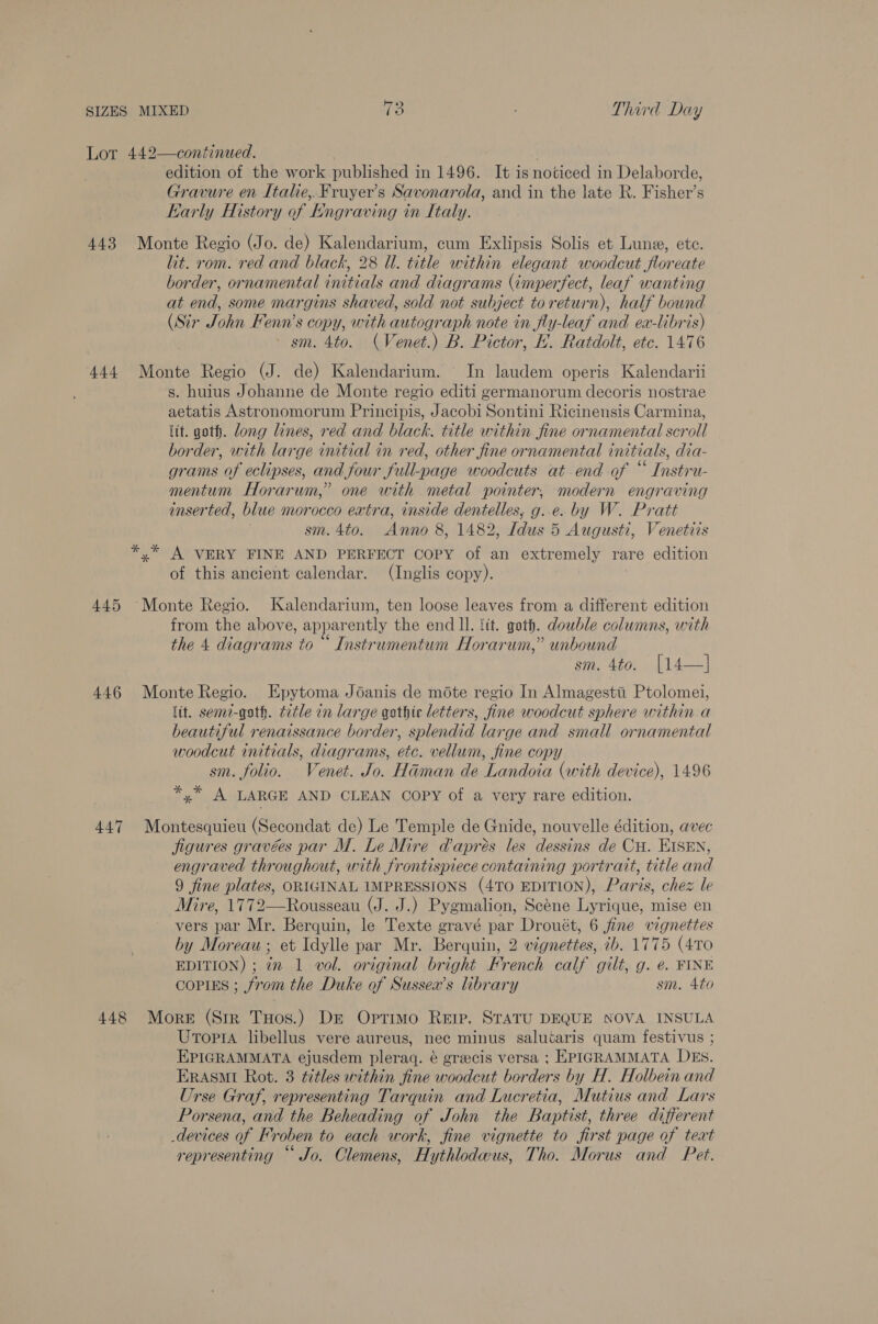 SIZES MIXED 18 Third Day Lor 442—continued. edition of the work published i in 1496. It is noticed in Delaborde, Gravure en Italie,.Frayer’s Savonarola, and in the late R. Fisher’s Karly History of Engraving in Italy. 443 Monte Regio (Jo. de) Kalendarium, cum Exlipsis Solis et Lune, ete. lit. rom. red and black, 28 Ul. title within elegant woodcut floreate border, ornamental initials and diagrams (imperfect, leaf wanting at end, some margins shaved, sold not subject to return), half bound (Sir John Fenn’s copy, with autograph note in fly-leaf and ex-libris) - sm. 4to. (Venet.) B. Pictor, EK. Ratdolt, etc. 1476 444 Monte Regio (J. de) Kalendarium. In laudem operis Kalendarii s. huius Johanne de Monte regio editi germanorum decoris nostrae aetatis Astronomorum Principis, Jacobi Sontini Ricinensis Carmina, lit. goth. dong lines, red and black. title within fine ornamental scroll border, with large initial in red, other fine ornamental initials, dia- grams of eclipses, and four full-page woodcuts at end of “ Instru- mentum Horarum,’ one with metal pointer, modern engraving inserted, blue morocco extra, inside dentelles, g..e. by W. Pratt sm. 4to. Anno 8, 1482, [dus 5 Augusti, Venetiis A VERY FINE AND PERFECT COPY of an extremely rare edition of this ancient calendar. (Inglis copy). 445 ‘Monte Regio. Kalendarium, ten loose leaves from a different edition from the above, apparently the end ll. tit. goth. double columns, with the 4 diagrams to “ Instrumentum Horarum,” unbound sm. 4to. [14—] 446 Monte Regio. Epytoma Joanis de mote regio In Almagesti Ptolomei, lit. semi-goth. tetle in large gothic letters, fine woodcut sphere within.a beautiful renaissance border, splendid large and small ornamental woodcut initials, diagrams, etc. vellum, fine copy sm. folio. Venet. Jo. Haman de Landoia (with device), 1496 Sal. LARGE AND CLEAN Copy of a very rare edition. 447 Montesquieu (Secondat de) Le Temple de Gnide, nouvelle édition, avec jigures gravées par M. Le Mire dapres les ‘essing de Cu. EISEN, engraved throughout, with frontispiece containing portrait, title and 9 fine plates, ORIGINAL IMPRESSIONS (470 EDITION), Paris, chez le Mire, 1772—Rousseau (J. J.) Pygmalion, Scéne Lyrique, mise en vers par Mr. Berquin, le Texte gravé par Drouét, 6 fine vignettes by Moreau ; et Idylle par Mr. Berquin, 2 vignettes, ib. 1775 (4To EDITION) ; 72 1 vol. original bright French calf gilt, g. e. FINE cCoPIES ; from the Duke of Sussex’s library sm. 4to 448 More (Str Tuos.) De Optimo Rerp. STATU DEQUE NOVA INSULA Utopia libellus vere aureus, nec minus saluéaris quam festivus ; EPIGRAMMATA ejusdem pleraq. é grecis versa ; EPIGRAMMATA DEs. ERASMI Rot. 3 titles within fine woodcut borders by H. Holbein and Urse Graf, representing Tarquin and Lucretia, Mutius and Lars Porsena, and the Beheading of John the Baptist, three different _devices of Froben to each work, fine vignette to first page of teat representing “ Jo. Clemens, Hythlodwus, Tho. Morus and Pet.