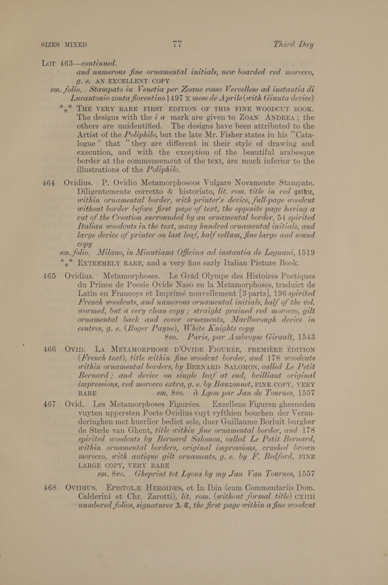 and numerous fine ornamental initials, new boarded red morocco, g. @. AN EXCELLENT COPY Lucantonio zonta fiorentino 1497 x mese dé Aprile(with Giunta device) The designs with the za mark are given to ZOAN ANDREA; the others are unidentified. The designs have been attributed to the Artist of the Poliphilo, but the late Mr. Fisher states in his “Cata- logue” that “they are different in their style of drawing and execution, and with the exception of the beautiful arabesque border at the commencement of the text, are much inferior to the illustrations of the Poliphilo. 465 466 467 468 Diligentemente corretto &amp; historiato, lt. rom. title in red gothic, within ornamental border, with printer's device, full-page woodcut without border before first page of text, the opposite page having a cut of the Creation surrounded by an ornamental border, 54 spirited Italian woodcuts in the teat, many hundred ornamental initials, and large device of printer on last leaf, half vellum, fine large and sound copy Ovidius. Metamorphoses. Le Grad Olympe des Histoires Poetiques du Prince de Poesie Ovide Naso en la Metamorphoses, traduict de Latin en Francoys et Imprimé nouvellement [3 parts], 196 spirited French woodcuts, and numerous ornamental initials, half of the vol. wormed, but a very clean copy ; straight grained red morocco, gilt ornamental back and cover ornaments, Marlborough device in centres, g. e. (Roger Payne), White Knights copy 8vo. Paris, par Ambroyse Girault, 1543 Ovip. LA METAMORPHOSE D’OVIDE FIGUREE, PREMIERE EDITION (French text), title within fine woodcut border, and 178 woodcuts within ornamental borders, by BERNARD SALOMON, called Le Petit Bernard; and device on single leaf at end, brilliant original impressions, red morocco extra, g. e. by Bauzonnet, FINE COPY, VERY RARE sm. 8v0. a Lyon par Jan de Tournes, 1557 Ovid. Les Metamorphoses Figurées. Excellene Figuren ghesneden vuyten uppersten Poete Ovidius vuyt vyfthien bouchen der Veran- deringhen met huerlier bediet sele, duer Guillaume Borluit burgher de Stede van Ghent, title within fine ornamental border, and 178 spirited woodcuts by Bernard Salomon, called Le Petit Bernard, within ornamental borders, original impressions, crushed brown morocco, with antique gilt ornaments, g. e. by F. Bedford, FINE LARGE COPY, VERY RARE sm. 8vo. Gheprint tot Lyons by my Jan Van Tournes, 1557 Ovipius. EpistoLa Hrrorpes, et In Ibin (cum Commentariis Dom. Calderini et Chr. Zarotti), it. rom. (without formal title) cxum -numbered folios, signatures A-@, the first page within a fine woodcut