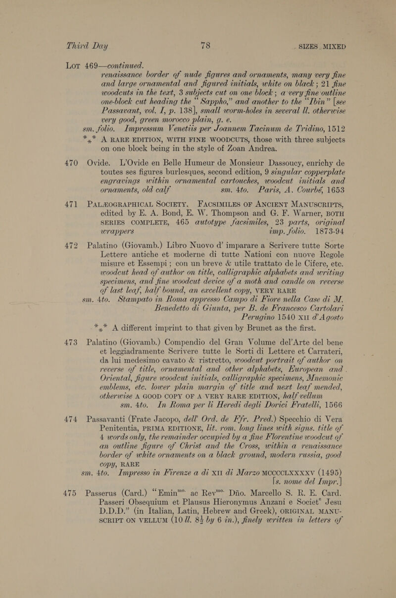 Lot 469—continued. renaissance border of nude figures and ornaments, many very fine and large ornamental and figured initials, white on black ; 21 fine woodcuts in the teat, 3 subjects cut on one block; a-very fine outline one-block cut heading the “ Sappho,” and another to the “‘Ibin” [see Passavant, vol. I, p. 138], small worm-holes in several Ul. otherwise very good, green morocco plain, g. @. sm. folio. Impressum Venetiis per Joannem Tacinum de Tridino, 1512 *,* A RARE EDITION, WITH FINE WOODCUTS, those with three subjects on one block being in the style of Zoan Andrea. 470 Ovide. L’Ovide en Belle Humeur de Monsieur Dassoucy, enrichy de toutes ses figures burlesques, second edition, 9 stngular copperplate engravings within ornamental cartouches, woodcut initials and ornaments, old calf sm. 4to. Paris, A. Courbé 1653 471 PALMOGRAPHICAL SOCIETY. FACSIMILES OF ANCIENT MANUSCRIPTS, edited by E. A. Bond, E. W. Thompson and G. F. Warner, BOTH SERIES COMPLETE, 465 autotype facsimiles, 23 parts, original wrappers imp. folio. 1873-94 472 Palatino (Giovamb.) Libro Nuovo d’ imparare a Scrivere tutte Sorte Lettere antiche et moderne di tutte Nationi con nuove Regole misure et Essempi; con un breve &amp; utile trattato dele Cifere, etc. woodcut head of author on title, calligraphic alphabets and writing specimens, and fine woodcut device of a moth and candle on reverse of last leaf, half bound, an excellent copy, VERY RARE sm. 4to. Stampato in Roma appresso Campo di Fiore nella Case di M. Benedetto di Giunta, per B. de Francesco Cartolari Perugino 1540 xit d’ Agosto *,* A different imprint to that given by Brunet as the first. 473 Palatino (Giovamb.) Compendio del Gran Volume del’Arte del bene et leggiadramente Scrivere tutte le Sorti di Lettere et Carrateri, da lui medesimo cavato &amp; ristretto, woodcut portrait of author on reverse of title, ornamental and other alphabets, HKuropean and . Oriental, figure woodcut initials, calligraphic specimens, Mnemonic emblems, etc. lower plain margin of title and next leaf mended, otherwise A GOOD COPY OF A VERY RARE EDITION, half vellum sm. 4to. In Roma per li Heredi degli Doricit Fratelli, 1566 474 Passavanti (Frate Jacopo, dell’ Ord. de Ffr. Pred.) Specchio di Vera Penitentia, PRIMA EDITIONE, lt. rom. long lines with signs. title of 4 words only, the remainder occupied by a fine Florentine woodcut of an outline figure of Christ and the Cross, within a renaissance border of white ornaments on a black ground, modern russia, good copy, RARE sm. 4to. Impresso in Firenze a di xu di Marzo MCCCCLXXxxv (1495) [s. nome del Impr. ] 475 Passerus (Card.) “Emin™’ ac Rev™® Diio. Marcello S. R. E. Card. Passeri Obsequium et Plausus Hieronymus Anzani e Societ’ Jesu D.D.D.” (in Italian, Latin, Hebrew and Greek), ORIGINAL MANU- SCRIPT ON VELLUM (10 Ul. 84 by 6 in.), finely written in letters of