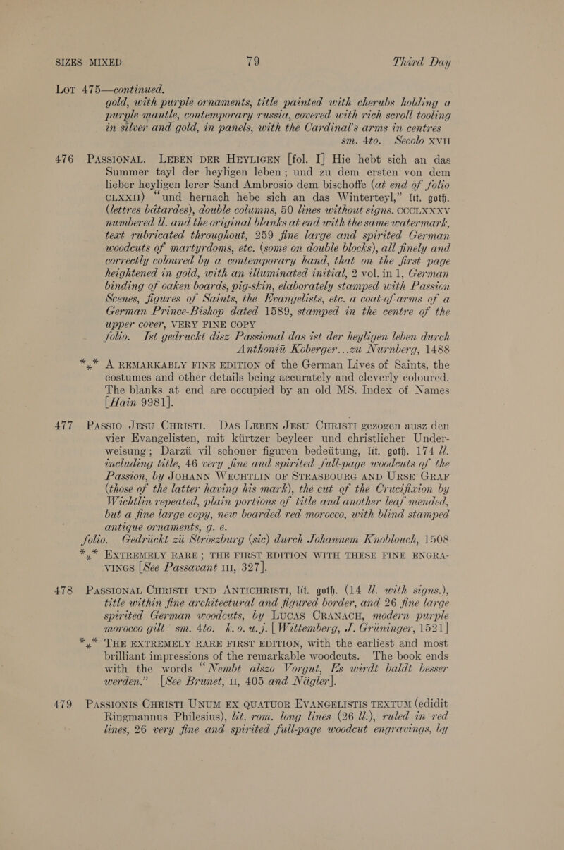 gold, with purple ornaments, title painted with cherubs holding a purple mantle, contemporary russia, covered with rich scroll tooling in silver and gold, in panels, with the Cardinals arms in centres sm. 4to. Secolo xvul Summer tayl der heyligen leben; und zu dem ersten von dem lieber heyligen lerer Sand Ambrosio dem bischoffe (at end of folio CLxxiI) “und hernach hebe sich an das Winterteyl,” Jit. goth. (lettres bdtardes), double columns, 50 lines without signs. COCLXXXV numbered Ul. and the original blanks at end with the same watermark, text rubricated throughout, 259 fine large and spirited German woodcuts of martyrdoms, etc. (some on double blocks), all finely and correctly coloured by a contemporary hand, that on the first page heightened in gold, with an illuminated initial, 2 vol. in 1, German binding of oaken boards, pig-skin, elaborately stamped with Passicn Scenes, figures of Saints, the Evangelists, etc. a coat-of-arms of a German Prince-Bishop dated 1589, stamped in the centre of the upper cover, VERY FINE COPY Solio. Ist gedruckt disz Passional das ist der heyligen leben durch Anthonin Koberger...zu Nurnberg, 1488 A REMARKABLY FINE EDITION of the German Lives of Saints, the costumes and other details being accurately and cleverly coloured. The blanks at end are occupied by an old MS. Index of Names [Hain 9981]. vier Evangelisten, mit ktirtzer beyleer und christlicher Under- weisung; Darzi vil schoner figuren bedeiitung, lit. goth. 174 //. including title, 46 very fine and spirited full-page woodcuts of the Passion, by JOHANN WECHTLIN OF STRASBOURG AND URSE GRAF (those of the latter having his mark), the cut of the Crucifixion by Wichtlin repeated, plain portions of title and another leaf mended, but a fine large copy, new boarded red morocco, with blind stamped antique ornaments, g. é. 29) us * EXTREMELY RARE; THE FIRST EDITION WITH THESE FINE ENGRA- vines [See Passavant 11, 327]. title within fine architectural and figured border, and 26 fine large spirited German woodcuts, by LucAS CRANACH, modern purple morocco gilt sm. 4to. k.o.u.j. | Wittemberg, J. Griiminger, 1521] THE EXTREMELY RARE FIRST EDITION, with the earliest and most brilliant impressions of the remarkable woodcuts. The book ends with the words “Nembt alszo Vorgut, Es wirdt baldt besser werden.” [See Brunet, u, 405 and Néigler']. Ringmannus Philesius), Ut. rom. long lines (26 U.), ruled in red lines, 26 very fine and spirited full-page woodcut engravings, by