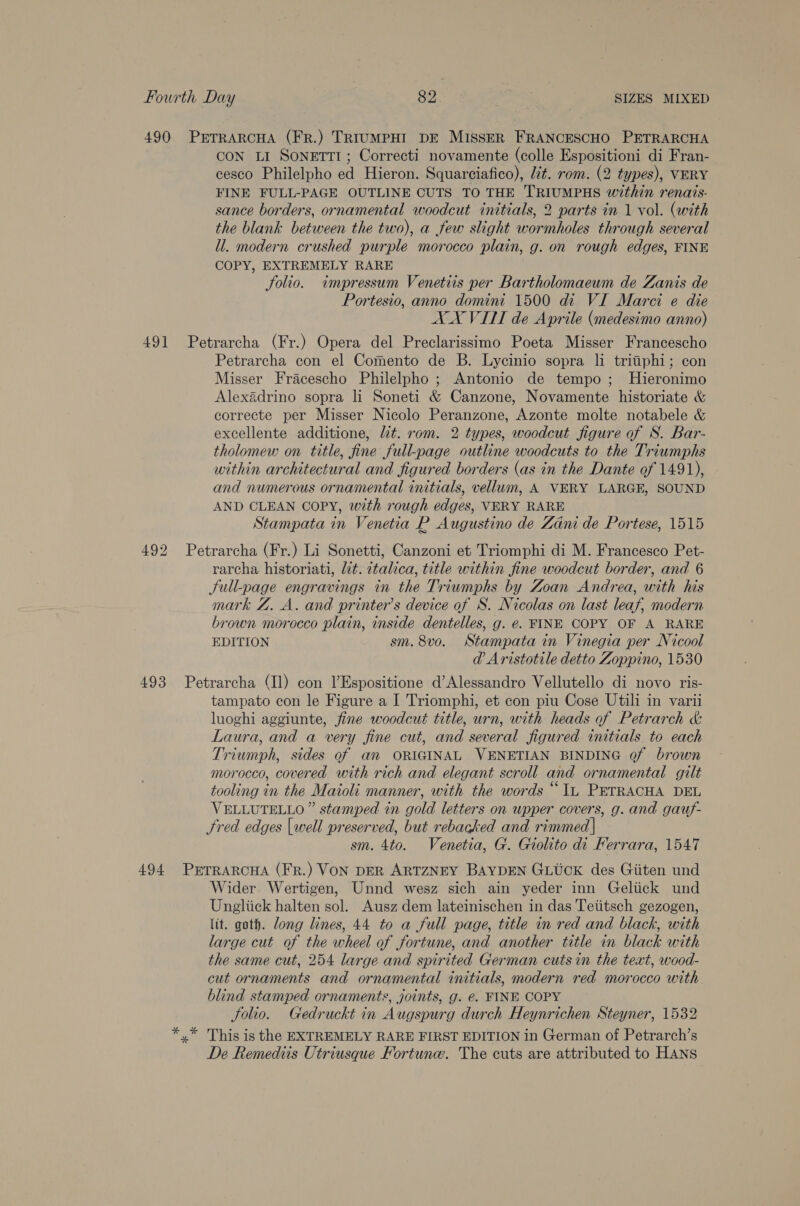 490 PETRARCHA (FR.) TRIUMPHI DE MISSER FRANCESCHO PETRARCHA CON LI SonEtTtTI; Correcti novamente (colle Espositioni di Fran- cesco Philelpho ed Hieron. Squarciafico), lit. rom. (2 types), VERY FINE FULL-PAGE OUTLINE CUTS TO THE TRIUMPHS within renais- sance borders, ornamental woodcut initials, 2 parts in 1 vol. (with the blank between the two), a few slight wormholes through several ll. modern crushed purple morocco plain, g. on rough edges, FINE COPY, EXTREMELY RARE folio. impressum Venetiis per Bartholomaeum de Zanis de Portesio, anno domint 1500 di VI Marci e die AX VITT de Aprile (medesimo anno) 491 Petrarcha (Fr.) Opera del Preclarissimo Poeta Misser Francescho Petrarcha con el Comento de B. Lycinio sopra li tritiphi; con Misser Fracescho Philelpho ; Antonio de tempo; Hieronimo Alexadrino sopra li Soneti &amp; Canzone, Novamente historiate &amp; correcte per Misser Nicolo Peranzone, Azonte molte notabele &amp; excellente additione, lt. rom. 2 types, woodcut figure of S. Bar- tholomew on title, fine full-page outline woodcuts to the Triumphs within architectural and figured borders (as in the Dante of 1491), and numerous ornamental initials, vellum, A VERY LARGE, SOUND AND CLEAN COPY, with rough edges, VERY RARE Stampata in Venetia R Augustino de Zani de Portese, 1515 492 Petrarcha (Fr.) Li Sonetti, Canzoni et Triomphi di M. Francesco Pet- rarcha historiati, lit. ctalica, title within fine woodcut border, and 6 Sull-page engravings in the Triumphs by Zoan Andrea, with his mark Z. A. and printer’s device of S. Nicolas on last leaf, modern brown morocco plain, inside dentelles, g. e. FINE COPY OF A RARE EDITION sm. 8vo. Stampata in Vinegia per Nicool @ Aristotile detto Zoppino, 1530 493 Petrarcha (11) con l’Espositione d’Alessandro Vellutello di novo ris- tampato con le Figure a I Triomphi, et con piu Cose Utili in varii luoghi aggiunte, fine woodcut title, urn, with heads of Petrarch &amp; Laura, and a very fine cut, and several figured initials to each Triumph, sides of an ORIGINAL VENETIAN BINDING of brown morocco, covered with rich and elegant scroll and ornamental gilt tooling in the Maioli manner, with the words “Tu PETRACHA DEL VELLUTELLO” stamped in gold letters on upper covers, g. and gauf- Fred edges [well preserved, but rebacked and rimmed | sm. 4to. Venetia, G. Giolito di Ferrara, 1547 494 PETRARCHA (FR.) VON DER ARTZNEY BAYDEN GLUCK des Giiten und Wider Wertigen, Unnd wesz sich ain yeder inn Geliick und Ungliick halten sol. Ausz dem lateinischen in das Tetitsch gezogen, lit. goth. long lines, 44 to a full page, title in red and black, with large cut of the wheel of fortune, and another title in black with the same cut, 254 large and spirited German cuts in the text, wood- cut ornaments and ornamental initials, modern red morocco with. blind stamped ornaments, joints, g. é. FINE COPY Solio. Gedruckt in Augspurg durch Heynrichen Steyner, 1532 *,* This is the EXTREMELY RARE FIRST EDITION in German of Petrarch’s De Remediis Utriusque Fortune. The cuts are attributed to HANS