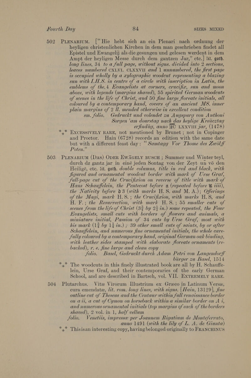 50 2 al heyligen christenlichen Kirchen in dem man geschrieben findet all Epistel und Ewangelij als die gesungen und gelesen werdent in dem Ampt der heyligen Messe durch dem gantzen Jar,” etc.] ltt. goth. long lines, 34 toa full page, without signs. divided into 2 sections, leaves numbered CXLVI. CLXXVII and 1 unnumbered, the first page is occupied wholly by a aylographic woodcut representing a blazing sun with IHS. in centre of a circle with inscription in Latin, the emblems of the.4 Hvangelists at corners, crucifia, sun and moon above, with legends (margins shaved), 55 spirited German woodcuts of scenes in the life of Christ, and 50 fine large floreate initials, all coloured by a contemporary hand, covers of an ancient MS. inner plain margins of 2 ll. mended otherwise in excellent condition sm. folio. Gedruckt und volendet zu Augspurg von Anthoni Sorgen ’am dourstag nach das heylige Kreicztag erfindig, anno AC LXxvit jar, (1478) EXCESSIVELY RARE, not mentioned by Brunet; not in Copinger and Proctor. Hain (6728) records an edition with the same date but with a different feast day: “Samtagg Vor Thome des Zwil ff Poten.” durch dz gantz jar in einé jeden Sontag von der Zeyt un vo den Heiligé, ete. tit. goth. double columns, title in red and black, with jigured and ornamental woodcut border with mark of Urse Grart, Sull-page cut of the Crucifixion on reverse of title with mark of Hans Schauffelein, the Pentecost before «x (repeated before ® vit), the Nativity before 03 (with marks H.S. and M. A.); Offerings of the Magi, mark H.8.; the Crucifixion, with marks H.S, and H. F.; the Resurrection, with mark H.S.; 55 smaller cuts of scenes from the life of Christ (3% by 24 in.) some repeated, the Four Kvangelists, small cuts with borders of flowers and animals, a miniature initial, Passion of 34 cuts by Urse Graf, most with his mark (1% by 14 in.) ; 39 other small cuts of saints, by or after Schauffelein, and numerous fine ornamental initials, the whole care- Sully coloured by a contemporary hand, original German oak binding, with leather sides stamped with elaborate floreate ornaments (re- backed), r. e. fine large and clean copy folio. Basel, Gedruckt durch Adam Petri von Langendorff burger zu Basel, 1514 lein, Urse Graf, and their contemporaries of the early German School, and are described in Bartsch, vol. VII. EXTREMELY RARE. cura emendate, lit. rom. long lines, with signs. | Hain, 13129], fine outline cut of Theseus and the Centaur within full renaissance border on aii, a cut of Cymon on horseback within a similar border on A 7, and numerous ornamental initials (top margins of each of the borders shaved), 2 vol. in 1, half vellum anno 1491 (with the lily of L. A. de Giunta)