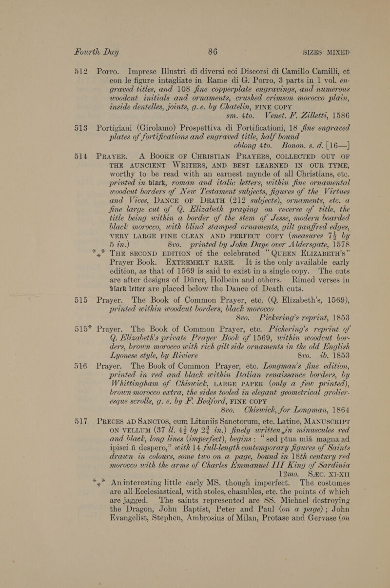 512 Porro. Imprese Illustri di diversi coi Discorsi di Camillo Camilli, et con le figure intagliate in Rame di G. Porro, 3 parts in 1 vol. en- graved titles, and 108 fine copperplate engravings, and numerous woodcut initials and ornaments, crushed crimson morocco plain, inside dentelles, joints, g.e. by Chatelin, FINE COPY sm. 4to. Venet. F. Zilletti, 1586 513 Portigiani (Girolamo) Prospettiva di Fortificationi, 18 jine engraved plates of fortifications and engraved title, half bound oblong 4to. Bonon. s. d.{16—| 514 Prayer. &lt;A BooKE OF CHRISTIAN PRAYERS, COLLECTED OUT OF THE AUNCIENT WRITERS, AND BEST LEARNED IN OUR TYME, worthy to be read with an earnest mynde of all Christians, etc. printed in black, roman and italic letters, within fine ornamental woodcut borders of New Testament subjects, figures of the Virtues and Vices, DANCE OF DEATH (212 subjects), ornaments, etc. a jine large cut of Q. Elizabeth praying on reverse of title, the title being within a border of the stem of Jesse, modern boarded black morocco, with blind stamped ornaments, gilé gauffred edges, VERY LARGE FINE CLEAN AND PERFECT copy (measures 74 by 5 in.) 8v0o. printed by John Daye over Aldersgate, 1578 x THE SECOND EDITION of the celebrated “QUEEN ELIZABETH’S” Prayer Book. EXTREMELY RARE. It is the only available early edition, as that of 1569 is said to exist ina singlecopy. ‘The cuts are after designs of Diirer, Holbein and others. Rimed verses in black letter are placed below the Dance of Death cuts. 515 Prayer. The Book of Common Prayer, etc. (Q. Elizabeth’s, 1569), printed within woodcut borders, black morocco 8v0. Pickering’s reprint, 18538 515* Prayer. The Book of Common Prayer, etc. Pickering’s reprint of Q. Elizabeth's private Prayer Book of 1569, within woodcut bor- ders, brown morocco with rich gilt side ornaments in the old English Lyonese style, by Riviere 8vo. 7b. 1853 516 Prayer. The Book of Common Prayer, etc. Longman’s fine edition, printed in red and black within Italian renaissance borders, by Whittingham of Chiswick, LARGE PAPER (only a few printed), brown morocco extra, the sides tooled in elegant geometrical grolier- esque scrolls, g. e. by F. Bedford, FINE COPY 8v0. Chiswick, for Longman, 1864 517 PRECES AD SANCTOS, cum Litaniis Sanctorum, etc. Latine, MANUSCRIPT ON VELLUM (37 Ul. 4% by 23 in.) finely written,in minuscules red and blaek, long lines (imperfect), begins : “sed ptua mia magna ad ipisci fi despero,” with 14 full-length contemporary figures of Saints drawn in colours, some two on a page, bound in 18th century red morocco with the arms of Charles Emmanuel III King of Sardinia 12mo. SAC. XI-XII An interesting little early MS. though imperfect. The costumes are all Ecclesiastical, with stoles, chasubles, etc. the points of which are jagged. The saints represented are SS. Michael destroying the Dragon, John Baptist, Peter and Paul (on a page); John Evangelist, Stephen, Ambrosius of Milan, Protase and Gervase (on