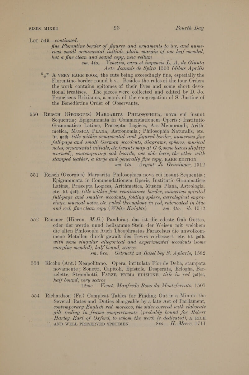 jine Florentine border of figures and ornaments to bv. and nume- - rous small ornamental initials, plain margin of one leaf mended, but a fine clean and sound copy, new vellum sm. 4to. Venetiis, cwra et impensis L. A. de Giunta _ Arte Joannis de Spira 1500 Idibus A prilis Florentine border round bv. Besides the rules of the four Orders the work contains epitomes of their lives and some short devo- tional treatises. The pieces were collected and edited by D. Jo. Franciscus Brixianus, a monk of the congregation of S. Justine of the Benedictine Order of Observants. 4% hl a = OU 51 Sequentia; Epigrammata in Commendationem Operis; Institutio Grammatice Latin, Precepta Logices, Ars Memorandi, Arith- metica, MusicA PLANA, Astronomia; Philosophia Naturalis, ete. ltt. goth. ttle within ornamental and figured border, numerous fine Sull-page and small German woodcuts, diagrams, spheres, musical notes, ornamental initials, etc.(wants map at G 6, some leaves slightly wormed), contemporary vak boards, one side bare, the other with stamped leather, a large and generally fine copy, RARE EDITION sm. 4to. Argent. Jo. Griiminger, 1512 Reisch (Georgius) Margarita Philosophica nova cui insunt Sequentia ; Epigrammata in Commendationem Operis, Institutio Grammatice Latine, Precepta Logices, Arithmetica, Musica Plana, Astrologia, ete. lit. goth. title within fine renaissance border, numerous spirited Sull-page and smaller woodcuts, folding sphere, astrological engra- vings, musical notes, etc. ruled throughout in red, rubricated in blue and red, fine clean copy (White Knights) sm. 4to. 1b. 1512 Reusner (Hieron. 1/.D.) Pandora; das ist die edeste Gab Gottes, oder der werde unnd heilsamme Stein der Weisen mit welchem die alten Philosophi Auch Theophrastus Paracelsus die unwolkom- mene Metallen durch gewalt des Fewrs verbessert, ete. lit. goth. with some singular allegorical and experimental woodcuts (some margins mended), half bound, scarce sm. 8vo. Getruckt zu Basel bey S. Apiario, 1582 Riccho (Ant.) Neapolitano. Opera, intitulata Fior de Delia, stampata novamente ; Sonetti, Capitoli, Epistole, Desperata, Eclogha, Bar- zelette, Strambotti, FARZE, PRIMA EDIZIONE, fitle in red gatf‘r, half bound, very scarce l2mo. Venet. Manfredo Bono da Monteferrato, 1507 Richardson (Fr.) Compleat Tables for Finding Out in a Minute the Several Rates and Duties chargeable by a late Act of Parliament, contemporary English red morocco, the sides covered with elaborate gilt tooling in frame compartments (probably bound for Robert Harley Earl of Oxford, to whom the work is dedicated), A RICH AND WELL PRESERVED SPECIMEN 8vo. H. Meere, 1711