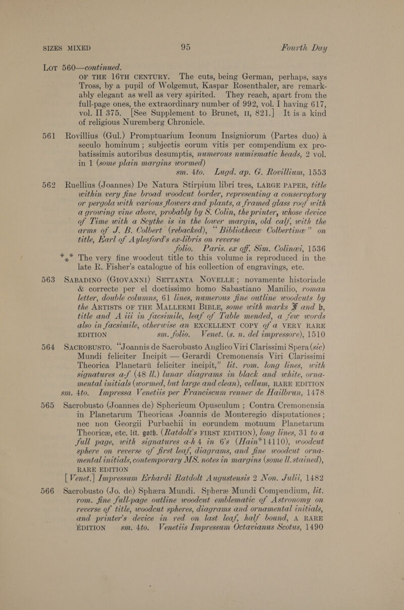 Lot 560—continued. OF THE 16TH CENTURY. The cuts, being German, perhaps, says Tross, by a pupil of Wolgemut, Kaspar Rosenthaler, are remark- ably elegant as well as very spirited. They reach, apart from the full-page ones, the extraordinary number of 992, vol. I having 617, vol. II 375. [See Supplement to Brunet, 1, 821.] It is a kind of religious Nuremberg Chronicle. 561 Rovillius (Gul.) Promptuarium Iconum Insigniorum (Partes duo) a seculo hominum ; subjectis eorum vitis per compendium ex pro- batissimis autoribus desumptis, nwmerous numismatic heads, 2 vol. in 1 (some plain margins wormed) sm. 4to. Lugd. ap. G. Rovillium, 1553 562 Ruellius (Joannes) De Natura Stirpium libri tres, LARGE PAPER, title within very fine broad woodcut border, representing a conservatory or pergola with various flowers and plants, a framed glass roof with a growing vine above, probably by S. Colin, the printer, whose device of Time with a Scythe is in the lower margin, old calf, with the arms of J. B. Colbert (rebacked), “ Bibliothece Colbertine” on title, Harl of Aylesford’s ea-libris on reverse folio. Paris. ex off. Sim. Colinwi, 1536 *,* The very fine woodcut title to this volume is reproduced in the late R. Fisher’s catalogue of his collection of engravings, etc. 563 SABADINO (GIOVANNI) SETTANTA NOVELLE; novamente historiade &amp; correcte per el doctissimo homo Sabastiano Manilio, roman letter, double columns, 61 lines, numerous fine outline woodcuts by the ARTISTS OF THE MALLERMI BIBLE, some with marks ¥ and b, title and A wii in facsimile, leaf of Table mended, a few words also in facsimile, otherwise an EXCELLENT COPY 0f @ VERY RARE EDITION sm. folio. Venet. (s. n. del impressore), 1510 564 Sacrosusto. “Joannis de Sacrobusto Anglico Viri Clarissimi Spera (sic) Mundi feliciter Incipit — Gerardi Cremonensis Viri Clarissimi Theorica Planetarti feliciter incipit,” lt. rom. long lines, with signatures a-f (48 Ul.) lunar diagrams in black and white, orna- mental initials (wormed, but large and clean), vellum, RARE EDITION sm. 4to. Impressa Venetiis per Franciscum renner de Hailbrun, 1478 565 Sacrobusto (Joannes de) Sphericum Opusculum ; Contra Cremonensia in Planetarum Theoricas Joannis de Monteregio disputationes ; nec non Georgii Purbachii in eorundem motuum Planetarum Theorice, ete. lit. goth. (Ratdolt’s FIRST EDITION), long lines, 31 toa full page, with signatures a-h4 in 6’s (Hain*14110), woodcut sphere on reverse of first leaf, diagrams, and fine woodcut orna- mental initials, contemporary MS. notes in margins (some ll. stained), RARE EDITION [ Venet.| Impressum Hrhardi Ratdolt Augustensis 2 Non. Julti, 1482 566 Sacrobusto (Jo. de) Sphera Mundi. Spheree Mundi Compendium, /. rom. fine full-page outline woodcut emblematic of Astronomy on reverse of title, woodcut spheres, diagrams and ornamental initials, and printer’s device in red on last leaf, half bound, A RARE EDITION sm. 4to. Venetits Impressum Octavianus Scotus, 1490